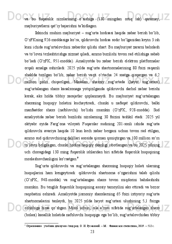 va   bu   fuqarolik   nizolarining   o‘sishiga   (130   mingdan   ortiq   ish)   qaramay,
majburiyatlarni qat’iy bajarishni ta’kidlagan.
Ikkinchi   muhim   majburiyat   –   sug‘urta   hodisasi   haqida   xabar   berish   bo‘lib,
O‘zFKning 926-moddasiga ko‘ra, qildiruvchi hodisa sodir bo‘lganidan keyin 3 ish
kuni ichida sug‘urtalovchini xabardor qilishi shart. Bu majburiyat zararni baholash
va to‘lovni tezlashtirishga xizmat qiladi, ammo buzilishi tovon rad etilishiga sabab
bo‘ladi   (O‘zFK,   951-modda).   Amaliyotda   bu   xabar   berish   elektron   platformalar
orqali   amalga   oshiriladi:   2025   yilda   sug‘urta   shartnomalarining   80   foizi   raqamli
shaklda   tuzilgan   bo‘lib,   xabar   berish   vaqti   o‘rtacha   24   soatga   qisqargan   va   6,2
million   polis   chiqarilgan.   Masalan,   shaxsiy   sug‘urtada   (hayot   sug‘urtasi)
sug‘urtalangan   shaxs   kasalxonaga   yotqizilganda   qildiruvchi   darhol   xabar   berishi
kerak,   aks   holda   tibbiy   xarajatlar   qoplanmaydi.   Bu   majburiyat   sug‘urtalangan
shaxsning   huquqiy   holatini   kuchaytiradi,   chunki   u   nafaqat   qildiruvchi,   balki
manfaatdor   shaxs   (nafoluvchi)   bo‘lishi   mumkin   (O‘zFK,   928-modda).   Sud
amaliyotida   xabar   berish   buzilishi   nizolarning   30   foizini   tashkil   etadi:   2025   yil
oktyabr   oyida   Farg‘ona   viloyati   Fuqarolar   sudining   201-sonli   ishida   sug‘urta
qildiruvchi   avariya   haqida   10   kun   kech   xabar   bergani   uchun   tovon   rad   etilgan,
ammo sud qidiruvchining dalillari asosida qisman qoniqtirgan va 100 million so‘m
to‘lovni belgilagan, chunki hodisa haqiqiy ekanligi isbotlangan va bu 2025 yilning
uch   choragidagi   130   ming   fuqarolik   ishlaridan   biri   sifatida   fuqarolik   huquqining
moslashuvchanligini ko‘rsatgan. 9
Sug‘urta   qildiruvchi   va   sug‘urtalangan   shaxsning   huquqiy   holati   ularning
huquqlarini   ham   kengaytiradi:   qildiruvchi   shartnoma   o‘zgarishini   talab   qilishi
(O‘zFK,   948-modda)   va   sug‘urtalangan   shaxs   tovon   miqdorini   bahslashishi
mumkin.   Bu   tenglik   fuqarolik   huquqining   asosiy   tamoyilini   aks   ettiradi   va   bozor
raqobatini   oshiradi.   Amaliyotda   jismoniy   shaxslarning   65   foizi   ixtiyoriy   sug‘urta
shartnomalarini   tanlaydi,   bu   2025   yilda   hayot   sug‘urtasi   ulushining   5,1   foizga
oshishiga   hissa   qo‘shgan.   Misol   uchun,   oila   a’zosi   sifatida   sug‘urtalangan   shaxs
(bolasi) kasallik holatida nafoluvchi huquqiga ega bo‘lib, sug‘urtalovchidan tibbiy
9
 Страхование : учебник для вузов / под ред. О. И. Русаковой. – М. : Финансы и статистика, 2019. – 512 с.
23 
