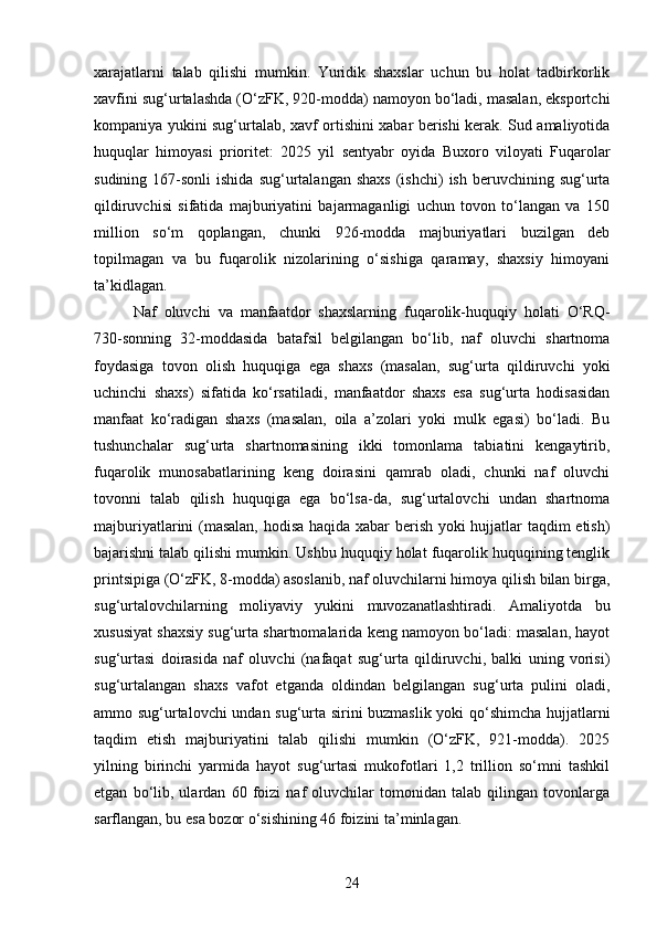 xarajatlarni   talab   qilishi   mumkin.   Yuridik   shaxslar   uchun   bu   holat   tadbirkorlik
xavfini sug‘urtalashda (O‘zFK, 920-modda) namoyon bo‘ladi, masalan, eksportchi
kompaniya yukini sug‘urtalab, xavf ortishini xabar berishi kerak. Sud amaliyotida
huquqlar   himoyasi   prioritet:   2025   yil   sentyabr   oyida   Buxoro   viloyati   Fuqarolar
sudining  167-sonli  ishida   sug‘urtalangan   shaxs   (ishchi)  ish   beruvchining  sug‘urta
qildiruvchisi   sifatida   majburiyatini   bajarmaganligi   uchun   tovon   to‘langan   va   150
million   so‘m   qoplangan,   chunki   926-modda   majburiyatlari   buzilgan   deb
topilmagan   va   bu   fuqarolik   nizolarining   o‘sishiga   qaramay,   shaxsiy   himoyani
ta’kidlagan.
Naf   oluvchi   va   manfaatdor   shaxslarning   fuqarolik-huquqiy   holati   O‘RQ-
730-sonning   32-moddasida   batafsil   belgilangan   bo‘lib,   naf   oluvchi   shartnoma
foydasiga   tovon   olish   huquqiga   ega   shaxs   (masalan,   sug‘urta   qildiruvchi   yoki
uchinchi   shaxs)   sifatida   ko‘rsatiladi,   manfaatdor   shaxs   esa   sug‘urta   hodisasidan
manfaat   ko‘radigan   shaxs   (masalan,   oila   a’zolari   yoki   mulk   egasi)   bo‘ladi.   Bu
tushunchalar   sug‘urta   shartnomasining   ikki   tomonlama   tabiatini   kengaytirib,
fuqarolik   munosabatlarining   keng   doirasini   qamrab   oladi,   chunki   naf   oluvchi
tovonni   talab   qilish   huquqiga   ega   bo‘lsa-da,   sug‘urtalovchi   undan   shartnoma
majburiyatlarini (masalan, hodisa haqida xabar berish yoki hujjatlar taqdim etish)
bajarishni talab qilishi mumkin. Ushbu huquqiy holat fuqarolik huquqining tenglik
printsipiga (O‘zFK, 8-modda) asoslanib, naf oluvchilarni himoya qilish bilan birga,
sug‘urtalovchilarning   moliyaviy   yukini   muvozanatlashtiradi.   Amaliyotda   bu
xususiyat shaxsiy sug‘urta shartnomalarida keng namoyon bo‘ladi: masalan, hayot
sug‘urtasi   doirasida   naf   oluvchi   (nafaqat   sug‘urta   qildiruvchi,   balki   uning   vorisi)
sug‘urtalangan   shaxs   vafot   etganda   oldindan   belgilangan   sug‘urta   pulini   oladi,
ammo sug‘urtalovchi  undan sug‘urta sirini buzmaslik yoki qo‘shimcha hujjatlarni
taqdim   etish   majburiyatini   talab   qilishi   mumkin   (O‘zFK,   921-modda).   2025
yilning   birinchi   yarmida   hayot   sug‘urtasi   mukofotlari   1,2   trillion   so‘mni   tashkil
etgan   bo‘lib,   ulardan   60   foizi   naf   oluvchilar   tomonidan   talab   qilingan   tovonlarga
sarflangan, bu esa bozor o‘sishining 46 foizini ta’minlagan.
24 