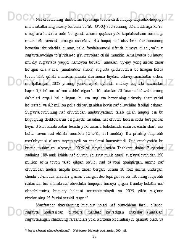 Naf oluvchining shartnoma foydasiga tovon olish huquqi fuqarolik-huquqiy
munosabatlarning   asosiy   kafolati   bo‘lib,   O‘RQ-730-sonning   32-moddasiga   ko‘ra,
u sug‘urta hodisasi  sodir bo‘lganda zararni qoplash yoki kapitalizatsion summaga
mutanosib   ravishda   amalga   oshiriladi.   Bu   huquq   naf   oluvchini   shartnomaning
bevosita   ishtirokchisi   qilmay,   balki   foydalanuvchi   sifatida   himoya   qiladi,   ya’ni   u
sug‘urtalovchiga to‘g‘ridan-to‘g‘ri murojaat etishi mumkin. Amaliyotda bu huquq
mulkiy   sug‘urtada   yaqqol   namoyon   bo‘ladi:   masalan,   uy-joy   yong‘inidan   zarar
ko‘rgan   oila   a’zosi   (manfaatdor   shaxs)   sug‘urta   qildiruvchisi   bo‘lmagan   holda
tovon   talab   qilishi   mumkin,   chunki   shartnoma   foydasi   oilaviy   manfaatlar   uchun
mo‘ljallangan.   2025   yilning   yanvar-aprel   oylarida   mulkiy   sug‘urta   xizmatlari
hajmi   3,3   trillion  so‘mni   tashkil   etgan  bo‘lib,  ulardan   70  foizi   naf   oluvchilarning
da’volari   orqali   hal   qilingan,   bu   esa   sug‘urta   bozorining   ijtimoiy   ahamiyatini
ko‘rsatadi va 6,2 million polis chiqarilganidan keyin naf oluvchilar faolligi oshgan.
Sug‘urtalovchining   naf   oluvchidan   majburiyatlarni   talab   qilish   huquqi   esa   bu
huquqning cheklovlarini belgilaydi: masalan, naf oluvchi hodisa sodir bo‘lgandan
keyin 3 kun ichida xabar berishi yoki zararni baholashda ishtirok etishi shart, aks
holda   tovon   rad   etilishi   mumkin   (O‘zFK,   951-modda).   Bu   printsip   fuqarolik
mas’uliyatini   o‘zaro   taqsimlaydi   va   nizolarni   kamaytiradi.   Sud   amaliyotida   bu
huquq   muhim   rol   o‘ynaydi:   2025   yil   noyabr   oyida   Toshkent   shahar   Fuqarolar
sudining   189-sonli   ishida   naf   oluvchi   (oilaviy   mulk  egasi)   sug‘urtalovchidan  250
million   so‘m   tovon   talab   qilgan   bo‘lib,   sud   da’voni   qoniqtirgan,   ammo   naf
oluvchidan   hodisa   haqida   kech   xabar   bergani   uchun   20   foiz   jarima   undirgan,
chunki 32-modda talablari qisman buzilgan deb topilgan va bu 130 ming fuqarolik
ishlaridan biri sifatida naf oluvchilar huquqini himoya qilgan. Bunday holatlar naf
oluvchilarning   huquqiy   holatini   mustahkamlaydi   va   2025   yilda   sug‘urta
nizolarining 25 foizini tashkil etgan. 10
Manfaatdor   shaxslarning   huquqiy   holati   naf   oluvchidan   farqli   o‘laroq,
sug‘urta   hodisasidan   bilvosita   manfaat   ko‘radigan   shaxslar   (masalan,
sug‘urtalangan shaxsning  farzandlari  yoki korxona xodimlari)  ni qamrab oladi  va
10
 Sug‘urta bozori axborot byulleteni” – O‘zbekiston Markaziy banki nashri, 2024-yil.
25 