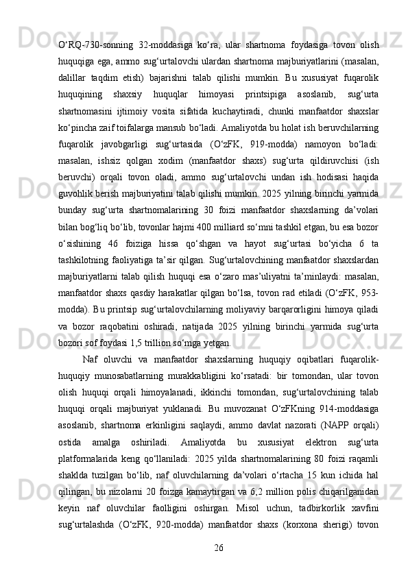 O‘RQ-730-sonning   32-moddasiga   ko‘ra,   ular   shartnoma   foydasiga   tovon   olish
huquqiga ega, ammo sug‘urtalovchi ulardan shartnoma majburiyatlarini (masalan,
dalillar   taqdim   etish)   bajarishni   talab   qilishi   mumkin.   Bu   xususiyat   fuqarolik
huquqining   shaxsiy   huquqlar   himoyasi   printsipiga   asoslanib,   sug‘urta
shartnomasini   ijtimoiy   vosita   sifatida   kuchaytiradi,   chunki   manfaatdor   shaxslar
ko‘pincha zaif toifalarga mansub bo‘ladi. Amaliyotda bu holat ish beruvchilarning
fuqarolik   javobgarligi   sug‘urtasida   (O‘zFK,   919-modda)   namoyon   bo‘ladi:
masalan,   ishsiz   qolgan   xodim   (manfaatdor   shaxs)   sug‘urta   qildiruvchisi   (ish
beruvchi)   orqali   tovon   oladi,   ammo   sug‘urtalovchi   undan   ish   hodisasi   haqida
guvohlik berish majburiyatini talab qilishi mumkin. 2025 yilning birinchi yarmida
bunday   sug‘urta   shartnomalarining   30   foizi   manfaatdor   shaxslarning   da’volari
bilan bog‘liq bo‘lib, tovonlar hajmi 400 milliard so‘mni tashkil etgan, bu esa bozor
o‘sishining   46   foiziga   hissa   qo‘shgan   va   hayot   sug‘urtasi   bo‘yicha   6   ta
tashkilotning faoliyatiga ta’sir  qilgan. Sug‘urtalovchining manfaatdor  shaxslardan
majburiyatlarni   talab   qilish   huquqi   esa   o‘zaro   mas’uliyatni   ta’minlaydi:   masalan,
manfaatdor  shaxs  qasdiy  harakatlar   qilgan  bo‘lsa,   tovon  rad  etiladi   (O‘zFK,  953-
modda). Bu printsip sug‘urtalovchilarning moliyaviy barqarorligini  himoya qiladi
va   bozor   raqobatini   oshiradi,   natijada   2025   yilning   birinchi   yarmida   sug‘urta
bozori sof foydasi 1,5 trillion so‘mga yetgan.
Naf   oluvchi   va   manfaatdor   shaxslarning   huquqiy   oqibatlari   fuqarolik-
huquqiy   munosabatlarning   murakkabligini   ko‘rsatadi:   bir   tomondan,   ular   tovon
olish   huquqi   orqali   himoyalanadi,   ikkinchi   tomondan,   sug‘urtalovchining   talab
huquqi   orqali   majburiyat   yuklanadi.   Bu   muvozanat   O‘zFKning   914-moddasiga
asoslanib,   shartnoma   erkinligini   saqlaydi,   ammo   davlat   nazorati   (NAPP   orqali)
ostida   amalga   oshiriladi.   Amaliyotda   bu   xususiyat   elektron   sug‘urta
platformalarida   keng   qo‘llaniladi:   2025   yilda   shartnomalarining   80   foizi   raqamli
shaklda   tuzilgan   bo‘lib,   naf   oluvchilarning   da’volari   o‘rtacha   15   kun   ichida   hal
qilingan,  bu  nizolarni  20  foizga  kamaytirgan  va  6,2  million  polis  chiqarilganidan
keyin   naf   oluvchilar   faolligini   oshirgan.   Misol   uchun,   tadbirkorlik   xavfini
sug‘urtalashda   (O‘zFK,   920-modda)   manfaatdor   shaxs   (korxona   sherigi)   tovon
26 