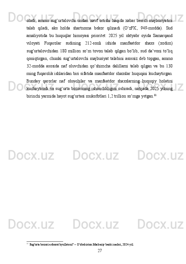 oladi,   ammo   sug‘urtalovchi   undan   xavf   ortishi   haqida   xabar   berish   majburiyatini
talab   qiladi,   aks   holda   shartnoma   bekor   qilinadi   (O‘zFK,   949-modda).   Sud
amaliyotida   bu   huquqlar   himoyasi   prioritet:   2025   yil   oktyabr   oyida   Samarqand
viloyati   Fuqarolar   sudining   212-sonli   ishida   manfaatdor   shaxs   (xodim)
sug‘urtalovchidan   180   million   so‘m   tovon   talab   qilgan   bo‘lib,   sud   da’voni   to‘liq
qoniqtirgan,   chunki   sug‘urtalovchi   majburiyat   talabini   asossiz   deb   topgan,   ammo
32-modda   asosida   naf   oluvchidan   qo‘shimcha   dalillarni   talab   qilgan   va   bu   130
ming fuqarolik ishlaridan biri sifatida manfaatdor shaxslar huquqini kuchaytirgan.
Bunday   qarorlar   naf   oluvchilar   va   manfaatdor   shaxslarning   huquqiy   holatini
kuchaytiradi va sug‘urta bozorining ishonchliligini oshiradi, natijada 2025 yilning
birinchi yarmida hayot sug‘urtasi mukofotlari 1,2 trillion so‘mga yetgan. 11
11
 Sug‘urta bozori axborot byulleteni” – O‘zbekiston Markaziy banki nashri, 2024-yil.
27 