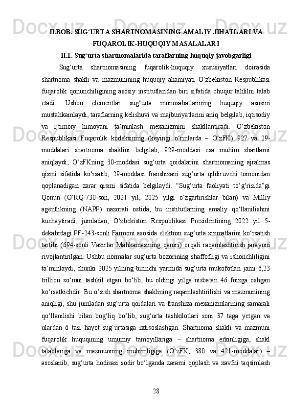 II.BOB. SUG‘URTA SHARTNOMASINING AMALIY JIHATLARI VA
FUQAROLIK-HUQUQIY MASALALARI
II.1. Sug‘urta shartnomalarida taraflarning huquqiy javobgarligi
Sug‘urta   shartnomasining   fuqarolik-huquqiy   xususiyatlari   doirasida
shartnoma   shakli   va   mazmunining   huquqiy   ahamiyati   O‘zbekiston   Respublikasi
fuqarolik   qonunchiligining   asosiy   institutlaridan   biri   sifatida   chuqur   tahlilni   talab
etadi.   Ushbu   elementlar   sug‘urta   munosabatlarining   huquqiy   asosini
mustahkamlaydi, taraflarning kelishuvi va majburiyatlarini aniq belgilab, iqtisodiy
va   ijtimoiy   himoyani   ta’minlash   mexanizmini   shakllantiradi.   O‘zbekiston
Respublikasi   Fuqarolik   kodeksining   (keyingi   o‘rinlarda   –   O‘zFK)   927   va   29-
moddalari   shartnoma   shaklini   belgilab,   929-moddasi   esa   muhim   shartlarni
aniqlaydi,   O‘zFKning   30-moddasi   sug‘urta   qoidalarini   shartnomaning   ajralmas
qismi   sifatida   ko‘rsatib,   29-moddasi   franshizani   sug‘urta   qildiruvchi   tomonidan
qoplanadigan   zarar   qismi   sifatida   belgilaydi.   “Sug‘urta   faoliyati   to‘g‘risida”gi
Qonun   (O‘RQ-730-son,   2021   yil,   2025   yilgi   o‘zgartirishlar   bilan)   va   Milliy
agentlikning   (NAPP)   nazorati   ostida,   bu   institutlarning   amaliy   qo‘llanilishini
kuchaytiradi,   jumladan,   O‘zbekiston   Respublikasi   Prezidentining   2022   yil   5-
dekabrdagi PF-243-sonli Farmoni asosida elektron sug‘urta xizmatlarini ko‘rsatish
tartibi   (694-sonli   Vazirlar   Mahkamasining   qarori)   orqali   raqamlashtirish   jarayoni
rivojlantirilgan. Ushbu normalar sug‘urta bozorining shaffofligi va ishonchliligini
ta’minlaydi, chunki 2025 yilning birinchi yarmida sug‘urta mukofotlari jami 6,23
trillion   so‘mni   tashkil   etgan   bo‘lib,   bu   oldingi   yilga   nisbatan   46   foizga   oshgan
ko‘rsatkichdir. Bu o‘sish shartnoma shaklining raqamlashtirilishi va mazmunining
aniqligi,  shu   jumladan   sug‘urta   qoidalari   va   franshiza   mexanizmlarining   samarali
qo‘llanilishi   bilan   bog‘liq   bo‘lib,   sug‘urta   tashkilotlari   soni   37   taga   yetgan   va
ulardan   6   tasi   hayot   sug‘urtasiga   ixtisoslashgan.   Shartnoma   shakli   va   mazmuni
fuqarolik   huquqining   umumiy   tamoyillariga   –   shartnoma   erkinligiga,   shakl
talablariga   va   mazmunning   muhimligiga   (O‘zFK,   380   va   421-moddalar)   –
asoslanib,   sug‘urta  hodisasi   sodir   bo‘lganda   zararni  qoplash   va  xavfni   taqsimlash
28 
