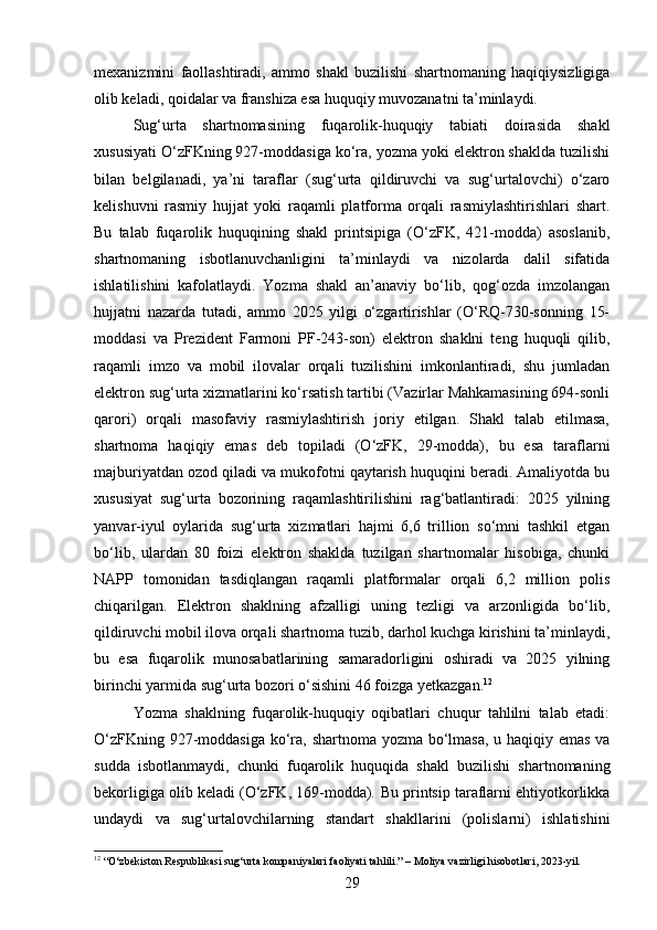 mexanizmini   faollashtiradi,   ammo   shakl   buzilishi   shartnomaning   haqiqiysizligiga
olib keladi, qoidalar va franshiza esa huquqiy muvozanatni ta’minlaydi.
Sug‘urta   shartnomasining   fuqarolik-huquqiy   tabiati   doirasida   shakl
xususiyati O‘zFKning 927-moddasiga ko‘ra, yozma yoki elektron shaklda tuzilishi
bilan   belgilanadi,   ya’ni   taraflar   (sug‘urta   qildiruvchi   va   sug‘urtalovchi)   o‘zaro
kelishuvni   rasmiy   hujjat   yoki   raqamli   platforma   orqali   rasmiylashtirishlari   shart.
Bu   talab   fuqarolik   huquqining   shakl   printsipiga   (O‘zFK,   421-modda)   asoslanib,
shartnomaning   isbotlanuvchanligini   ta’minlaydi   va   nizolarda   dalil   sifatida
ishlatilishini   kafolatlaydi.   Yozma   shakl   an’anaviy   bo‘lib,   qog‘ozda   imzolangan
hujjatni   nazarda   tutadi,   ammo   2025   yilgi   o‘zgartirishlar   (O‘RQ-730-sonning   15-
moddasi   va   Prezident   Farmoni   PF-243-son)   elektron   shaklni   teng   huquqli   qilib,
raqamli   imzo   va   mobil   ilovalar   orqali   tuzilishini   imkonlantiradi,   shu   jumladan
elektron sug‘urta xizmatlarini ko‘rsatish tartibi (Vazirlar Mahkamasining 694-sonli
qarori)   orqali   masofaviy   rasmiylashtirish   joriy   etilgan.   Shakl   talab   etilmasa,
shartnoma   haqiqiy   emas   deb   topiladi   (O‘zFK,   29-modda),   bu   esa   taraflarni
majburiyatdan ozod qiladi va mukofotni qaytarish huquqini beradi. Amaliyotda bu
xususiyat   sug‘urta   bozorining   raqamlashtirilishini   rag‘batlantiradi:   2025   yilning
yanvar-iyul   oylarida   sug‘urta   xizmatlari   hajmi   6,6   trillion   so‘mni   tashkil   etgan
bo‘lib,   ulardan   80   foizi   elektron   shaklda   tuzilgan   shartnomalar   hisobiga,   chunki
NAPP   tomonidan   tasdiqlangan   raqamli   platformalar   orqali   6,2   million   polis
chiqarilgan.   Elektron   shaklning   afzalligi   uning   tezligi   va   arzonligida   bo‘lib,
qildiruvchi mobil ilova orqali shartnoma tuzib, darhol kuchga kirishini ta’minlaydi,
bu   esa   fuqarolik   munosabatlarining   samaradorligini   oshiradi   va   2025   yilning
birinchi yarmida sug‘urta bozori o‘sishini 46 foizga yetkazgan. 12
Yozma   shaklning   fuqarolik-huquqiy   oqibatlari   chuqur   tahlilni   talab   etadi:
O‘zFKning 927-moddasiga ko‘ra, shartnoma yozma bo‘lmasa, u haqiqiy emas va
sudda   isbotlanmaydi,   chunki   fuqarolik   huquqida   shakl   buzilishi   shartnomaning
bekorligiga olib keladi (O‘zFK, 169-modda).  Bu printsip taraflarni ehtiyotkorlikka
undaydi   va   sug‘urtalovchilarning   standart   shakllarini   (polislarni)   ishlatishini
12
 “O‘zbekiston Respublikasi sug‘urta kompaniyalari faoliyati tahlili.” – Moliya vazirligi hisobotlari, 2023-yil.
29 