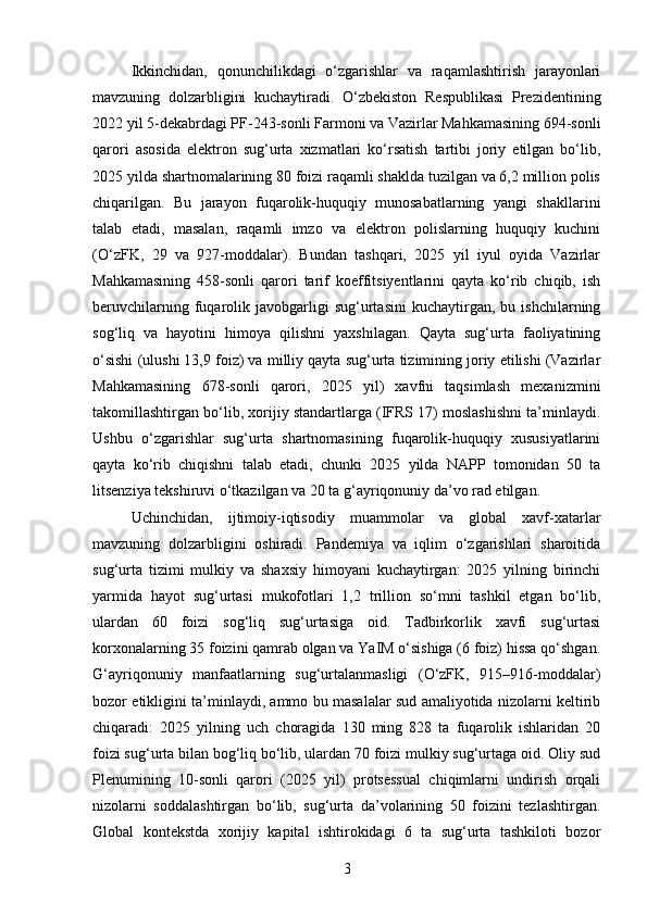 Ikkinchidan,   qonunchilikdagi   o‘zgarishlar   va   raqamlashtirish   jarayonlari
mavzuning   dolzarbligini   kuchaytiradi.   O‘zbekiston   Respublikasi   Prezidentining
2022 yil 5-dekabrdagi PF-243-sonli Farmoni va Vazirlar Mahkamasining 694-sonli
qarori   asosida   elektron   sug‘urta   xizmatlari   ko‘rsatish   tartibi   joriy   etilgan   bo‘lib,
2025 yilda shartnomalarining 80 foizi raqamli shaklda tuzilgan va 6,2 million polis
chiqarilgan.   Bu   jarayon   fuqarolik-huquqiy   munosabatlarning   yangi   shakllarini
talab   etadi,   masalan,   raqamli   imzo   va   elektron   polislarning   huquqiy   kuchini
(O‘zFK,   29   va   927-moddalar).   Bundan   tashqari,   2025   yil   iyul   oyida   Vazirlar
Mahkamasining   458-sonli   qarori   tarif   koeffitsiyentlarini   qayta   ko‘rib   chiqib,   ish
beruvchilarning   fuqarolik  javobgarligi   sug‘urtasini   kuchaytirgan,  bu   ishchilarning
sog‘liq   va   hayotini   himoya   qilishni   yaxshilagan.   Qayta   sug‘urta   faoliyatining
o‘sishi (ulushi 13,9 foiz) va milliy qayta sug‘urta tizimining joriy etilishi (Vazirlar
Mahkamasining   678-sonli   qarori,   2025   yil)   xavfni   taqsimlash   mexanizmini
takomillashtirgan bo‘lib, xorijiy standartlarga (IFRS 17) moslashishni ta’minlaydi.
Ushbu   o‘zgarishlar   sug‘urta   shartnomasining   fuqarolik-huquqiy   xususiyatlarini
qayta   ko‘rib   chiqishni   talab   etadi,   chunki   2025   yilda   NAPP   tomonidan   50   ta
litsenziya tekshiruvi o‘tkazilgan va 20 ta g‘ayriqonuniy da’vo rad etilgan.
Uchinchidan,   ijtimoiy-iqtisodiy   muammolar   va   global   xavf-xatarlar
mavzuning   dolzarbligini   oshiradi.   Pandemiya   va   iqlim   o‘zgarishlari   sharoitida
sug‘urta   tizimi   mulkiy   va   shaxsiy   himoyani   kuchaytirgan:   2025   yilning   birinchi
yarmida   hayot   sug‘urtasi   mukofotlari   1,2   trillion   so‘mni   tashkil   etgan   bo‘lib,
ulardan   60   foizi   sog‘liq   sug‘urtasiga   oid.   Tadbirkorlik   xavfi   sug‘urtasi
korxonalarning 35 foizini qamrab olgan va YaIM o‘sishiga (6 foiz) hissa qo‘shgan.
G‘ayriqonuniy   manfaatlarning   sug‘urtalanmasligi   (O‘zFK,   915–916-moddalar)
bozor etikligini ta’minlaydi, ammo bu masalalar sud amaliyotida nizolarni keltirib
chiqaradi:   2025   yilning   uch   choragida   130   ming   828   ta   fuqarolik   ishlaridan   20
foizi sug‘urta bilan bog‘liq bo‘lib, ulardan 70 foizi mulkiy sug‘urtaga oid. Oliy sud
Plenumining   10-sonli   qarori   (2025   yil)   protsessual   chiqimlarni   undirish   orqali
nizolarni   soddalashtirgan   bo‘lib,   sug‘urta   da’volarining   50   foizini   tezlashtirgan.
Global   kontekstda   xorijiy   kapital   ishtirokidagi   6   ta   sug‘urta   tashkiloti   bozor
3 