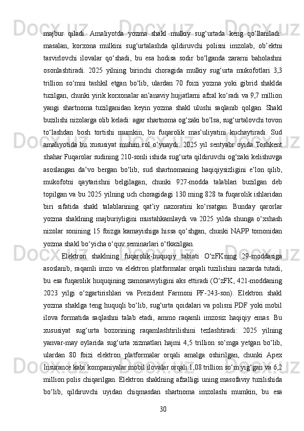 majbur   qiladi.   Amaliyotda   yozma   shakl   mulkiy   sug‘urtada   keng   qo‘llaniladi:
masalan,   korxona   mulkini   sug‘urtalashda   qildiruvchi   polisni   imzolab,   ob’ektni
tasvirlovchi   ilovalar   qo‘shadi,   bu   esa   hodisa   sodir   bo‘lganda   zararni   baholashni
osonlashtiradi.   2025   yilning   birinchi   choragida   mulkiy   sug‘urta   mukofotlari   3,3
trillion   so‘mni   tashkil   etgan   bo‘lib,   ulardan   70   foizi   yozma   yoki   gibrid   shaklda
tuzilgan, chunki yirik korxonalar an’anaviy hujjatlarni afzal ko‘radi va 9,7 million
yangi   shartnoma   tuzilganidan   keyin   yozma   shakl   ulushi   saqlanib   qolgan.   Shakl
buzilishi nizolarga olib keladi: agar shartnoma og‘zaki bo‘lsa, sug‘urtalovchi tovon
to‘lashdan   bosh   tortishi   mumkin,   bu   fuqarolik   mas’uliyatini   kuchaytiradi.   Sud
amaliyotida   bu   xususiyat   muhim   rol   o‘ynaydi:   2025   yil   sentyabr   oyida   Toshkent
shahar Fuqarolar sudining 210-sonli ishida sug‘urta qildiruvchi og‘zaki kelishuvga
asoslangan   da’vo   bergan   bo‘lib,   sud   shartnomaning   haqiqiysizligini   e’lon   qilib,
mukofotni   qaytarishni   belgilagan,   chunki   927-modda   talablari   buzilgan   deb
topilgan va bu 2025 yilning uch choragidagi 130 ming 828 ta fuqarolik ishlaridan
biri   sifatida   shakl   talablarining   qat’iy   nazoratini   ko‘rsatgan.   Bunday   qarorlar
yozma   shaklning   majburiyligini   mustahkamlaydi   va   2025   yilda   shunga   o‘xshash
nizolar  sonining 15 foizga  kamayishiga hissa  qo‘shgan,  chunki  NAPP tomonidan
yozma shakl bo‘yicha o‘quv seminarlari o‘tkazilgan.
Elektron   shaklning   fuqarolik-huquqiy   tabiati   O‘zFKning   29-moddasiga
asoslanib,   raqamli   imzo   va   elektron  platformalar   orqali   tuzilishini   nazarda   tutadi,
bu esa fuqarolik huquqining zamonaviyligini aks ettiradi (O‘zFK, 421-moddaning
2023   yilgi   o‘zgartirishlari   va   Prezident   Farmoni   PF-243-son).   Elektron   shakl
yozma shaklga teng huquqli  bo‘lib, sug‘urta qoidalari va polisni PDF yoki mobil
ilova   formatida   saqlashni   talab   etadi,   ammo   raqamli   imzosiz   haqiqiy   emas.   Bu
xususiyat   sug‘urta   bozorining   raqamlashtirilishini   tezlashtiradi:   2025   yilning
yanvar-may   oylarida   sug‘urta   xizmatlari   hajmi   4,5   trillion   so‘mga   yetgan   bo‘lib,
ulardan   80   foizi   elektron   platformalar   orqali   amalga   oshirilgan,   chunki   Apex
Insurance kabi kompaniyalar mobil ilovalar orqali 1,08 trillion so‘m yig‘gan va 6,2
million polis chiqarilgan. Elektron shaklning afzalligi uning masofaviy tuzilishida
bo‘lib,   qildiruvchi   uyidan   chiqmasdan   shartnoma   imzolashi   mumkin,   bu   esa
30 