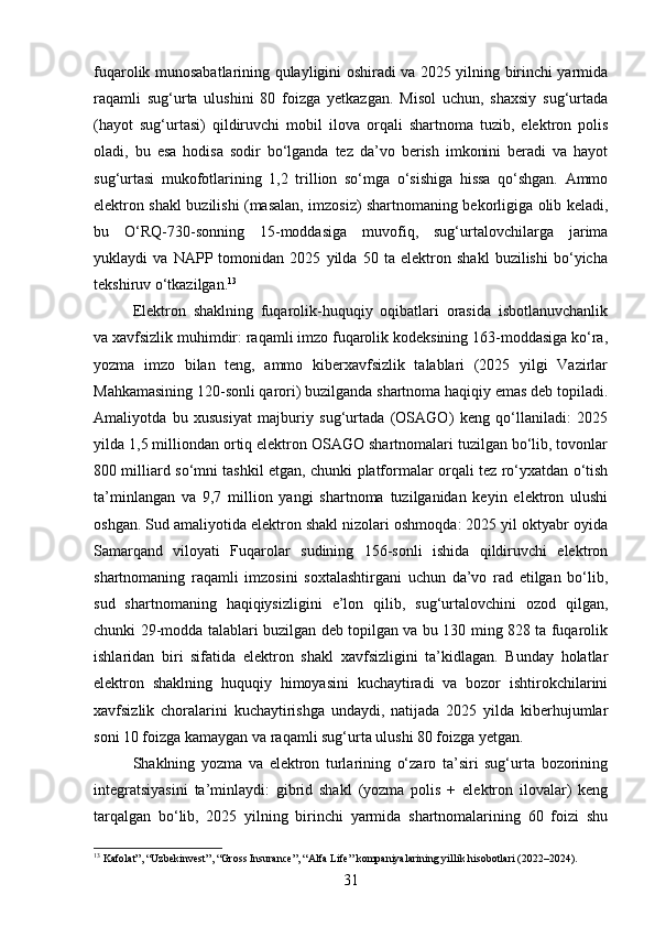 fuqarolik munosabatlarining qulayligini oshiradi va 2025 yilning birinchi yarmida
raqamli   sug‘urta   ulushini   80   foizga   yetkazgan.   Misol   uchun,   shaxsiy   sug‘urtada
(hayot   sug‘urtasi)   qildiruvchi   mobil   ilova   orqali   shartnoma   tuzib,   elektron   polis
oladi,   bu   esa   hodisa   sodir   bo‘lganda   tez   da’vo   berish   imkonini   beradi   va   hayot
sug‘urtasi   mukofotlarining   1,2   trillion   so‘mga   o‘sishiga   hissa   qo‘shgan.   Ammo
elektron shakl buzilishi (masalan, imzosiz) shartnomaning bekorligiga olib keladi,
bu   O‘RQ-730-sonning   15-moddasiga   muvofiq,   sug‘urtalovchilarga   jarima
yuklaydi   va   NAPP   tomonidan   2025   yilda   50   ta   elektron   shakl   buzilishi   bo‘yicha
tekshiruv o‘tkazilgan. 13
Elektron   shaklning   fuqarolik-huquqiy   oqibatlari   orasida   isbotlanuvchanlik
va xavfsizlik muhimdir: raqamli imzo fuqarolik kodeksining 163-moddasiga ko‘ra,
yozma   imzo   bilan   teng,   ammo   kiberxavfsizlik   talablari   (2025   yilgi   Vazirlar
Mahkamasining 120-sonli qarori) buzilganda shartnoma haqiqiy emas deb topiladi.
Amaliyotda   bu   xususiyat   majburiy   sug‘urtada   (OSAGO)   keng   qo‘llaniladi:   2025
yilda 1,5 milliondan ortiq elektron OSAGO shartnomalari tuzilgan bo‘lib, tovonlar
800 milliard so‘mni tashkil etgan, chunki platformalar orqali tez ro‘yxatdan o‘tish
ta’minlangan   va   9,7   million   yangi   shartnoma   tuzilganidan   keyin   elektron   ulushi
oshgan. Sud amaliyotida elektron shakl nizolari oshmoqda: 2025 yil oktyabr oyida
Samarqand   viloyati   Fuqarolar   sudining   156-sonli   ishida   qildiruvchi   elektron
shartnomaning   raqamli   imzosini   soxtalashtirgani   uchun   da’vo   rad   etilgan   bo‘lib,
sud   shartnomaning   haqiqiysizligini   e’lon   qilib,   sug‘urtalovchini   ozod   qilgan,
chunki 29-modda talablari buzilgan deb topilgan va bu 130 ming 828 ta fuqarolik
ishlaridan   biri   sifatida   elektron   shakl   xavfsizligini   ta’kidlagan.   Bunday   holatlar
elektron   shaklning   huquqiy   himoyasini   kuchaytiradi   va   bozor   ishtirokchilarini
xavfsizlik   choralarini   kuchaytirishga   undaydi,   natijada   2025   yilda   kiberhujumlar
soni 10 foizga kamaygan va raqamli sug‘urta ulushi 80 foizga yetgan.
Shaklning   yozma   va   elektron   turlarining   o‘zaro   ta’siri   sug‘urta   bozorining
integratsiyasini   ta’minlaydi:   gibrid   shakl   (yozma   polis   +   elektron   ilovalar)   keng
tarqalgan   bo‘lib,   2025   yilning   birinchi   yarmida   shartnomalarining   60   foizi   shu
13
 Kafolat”, “Uzbekinvest”, “Gross Insurance”, “Alfa Life” kompaniyalarining yillik hisobotlari (2022–2024).
31 