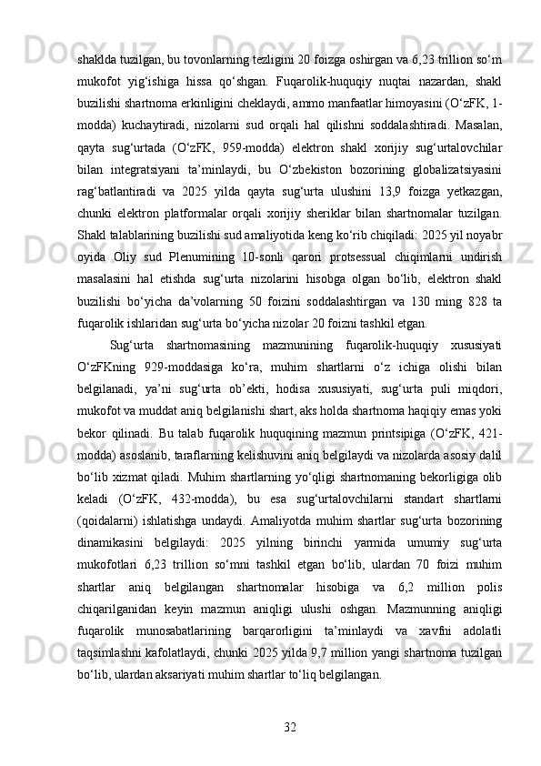 shaklda tuzilgan, bu tovonlarning tezligini 20 foizga oshirgan va 6,23 trillion so‘m
mukofot   yig‘ishiga   hissa   qo‘shgan.   Fuqarolik-huquqiy   nuqtai   nazardan,   shakl
buzilishi shartnoma erkinligini cheklaydi, ammo manfaatlar himoyasini (O‘zFK, 1-
modda)   kuchaytiradi,   nizolarni   sud   orqali   hal   qilishni   soddalashtiradi.   Masalan,
qayta   sug‘urtada   (O‘zFK,   959-modda)   elektron   shakl   xorijiy   sug‘urtalovchilar
bilan   integratsiyani   ta’minlaydi,   bu   O‘zbekiston   bozorining   globalizatsiyasini
rag‘batlantiradi   va   2025   yilda   qayta   sug‘urta   ulushini   13,9   foizga   yetkazgan,
chunki   elektron   platformalar   orqali   xorijiy   sheriklar   bilan   shartnomalar   tuzilgan.
Shakl talablarining buzilishi sud amaliyotida keng ko‘rib chiqiladi: 2025 yil noyabr
oyida   Oliy   sud   Plenumining   10-sonli   qarori   protsessual   chiqimlarni   undirish
masalasini   hal   etishda   sug‘urta   nizolarini   hisobga   olgan   bo‘lib,   elektron   shakl
buzilishi   bo‘yicha   da’volarning   50   foizini   soddalashtirgan   va   130   ming   828   ta
fuqarolik ishlaridan sug‘urta bo‘yicha nizolar 20 foizni tashkil etgan.
Sug‘urta   shartnomasining   mazmunining   fuqarolik-huquqiy   xususiyati
O‘zFKning   929-moddasiga   ko‘ra,   muhim   shartlarni   o‘z   ichiga   olishi   bilan
belgilanadi,   ya’ni   sug‘urta   ob’ekti,   hodisa   xususiyati,   sug‘urta   puli   miqdori,
mukofot va muddat aniq belgilanishi shart, aks holda shartnoma haqiqiy emas yoki
bekor   qilinadi.   Bu   talab   fuqarolik   huquqining   mazmun   printsipiga   (O‘zFK,   421-
modda) asoslanib, taraflarning kelishuvini aniq belgilaydi va nizolarda asosiy dalil
bo‘lib  xizmat  qiladi.  Muhim   shartlarning  yo‘qligi   shartnomaning bekorligiga olib
keladi   (O‘zFK,   432-modda),   bu   esa   sug‘urtalovchilarni   standart   shartlarni
(qoidalarni)   ishlatishga   undaydi.   Amaliyotda   muhim   shartlar   sug‘urta   bozorining
dinamikasini   belgilaydi:   2025   yilning   birinchi   yarmida   umumiy   sug‘urta
mukofotlari   6,23   trillion   so‘mni   tashkil   etgan   bo‘lib,   ulardan   70   foizi   muhim
shartlar   aniq   belgilangan   shartnomalar   hisobiga   va   6,2   million   polis
chiqarilganidan   keyin   mazmun   aniqligi   ulushi   oshgan.   Mazmunning   aniqligi
fuqarolik   munosabatlarining   barqarorligini   ta’minlaydi   va   xavfni   adolatli
taqsimlashni kafolatlaydi, chunki 2025 yilda 9,7 million yangi shartnoma tuzilgan
bo‘lib, ulardan aksariyati muhim shartlar to‘liq belgilangan.
32 