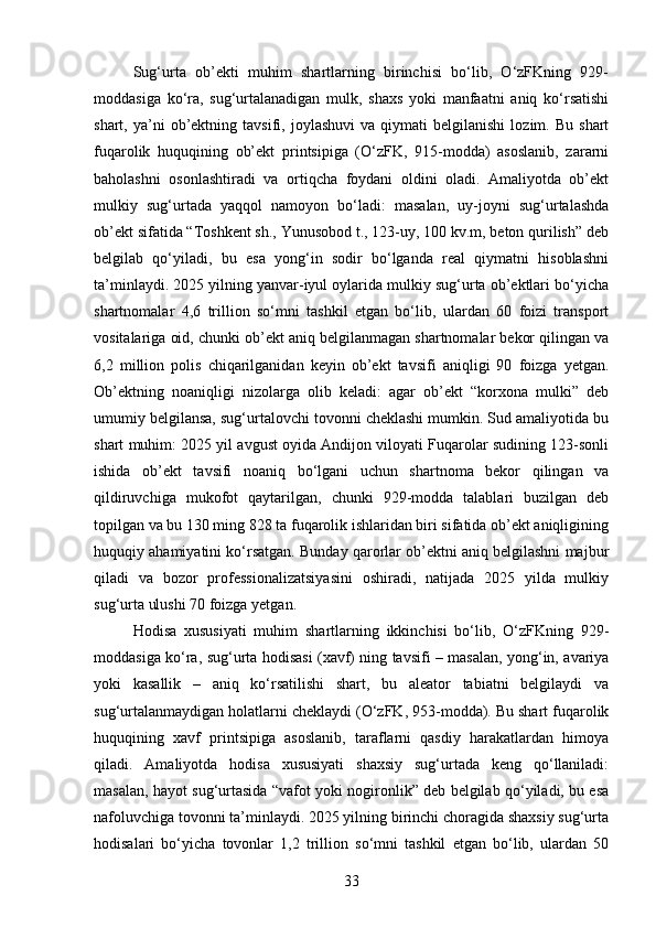 Sug‘urta   ob’ekti   muhim   shartlarning   birinchisi   bo‘lib,   O‘zFKning   929-
moddasiga   ko‘ra,   sug‘urtalanadigan   mulk,   shaxs   yoki   manfaatni   aniq   ko‘rsatishi
shart,  ya’ni   ob’ektning   tavsifi,  joylashuvi   va   qiymati   belgilanishi   lozim.  Bu   shart
fuqarolik   huquqining   ob’ekt   printsipiga   (O‘zFK,   915-modda)   asoslanib,   zararni
baholashni   osonlashtiradi   va   ortiqcha   foydani   oldini   oladi.   Amaliyotda   ob’ekt
mulkiy   sug‘urtada   yaqqol   namoyon   bo‘ladi:   masalan,   uy-joyni   sug‘urtalashda
ob’ekt sifatida “Toshkent sh., Yunusobod t., 123-uy, 100 kv.m, beton qurilish” deb
belgilab   qo‘yiladi,   bu   esa   yong‘in   sodir   bo‘lganda   real   qiymatni   hisoblashni
ta’minlaydi. 2025 yilning yanvar-iyul oylarida mulkiy sug‘urta ob’ektlari bo‘yicha
shartnomalar   4,6   trillion   so‘mni   tashkil   etgan   bo‘lib,   ulardan   60   foizi   transport
vositalariga oid, chunki ob’ekt aniq belgilanmagan shartnomalar bekor qilingan va
6,2   million   polis   chiqarilganidan   keyin   ob’ekt   tavsifi   aniqligi   90   foizga   yetgan.
Ob’ektning   noaniqligi   nizolarga   olib   keladi:   agar   ob’ekt   “korxona   mulki”   deb
umumiy belgilansa, sug‘urtalovchi tovonni cheklashi mumkin. Sud amaliyotida bu
shart muhim: 2025 yil avgust oyida Andijon viloyati Fuqarolar sudining 123-sonli
ishida   ob’ekt   tavsifi   noaniq   bo‘lgani   uchun   shartnoma   bekor   qilingan   va
qildiruvchiga   mukofot   qaytarilgan,   chunki   929-modda   talablari   buzilgan   deb
topilgan va bu 130 ming 828 ta fuqarolik ishlaridan biri sifatida ob’ekt aniqligining
huquqiy ahamiyatini ko‘rsatgan. Bunday qarorlar ob’ektni aniq belgilashni majbur
qiladi   va   bozor   professionalizatsiyasini   oshiradi,   natijada   2025   yilda   mulkiy
sug‘urta ulushi 70 foizga yetgan.
Hodisa   xususiyati   muhim   shartlarning   ikkinchisi   bo‘lib,   O‘zFKning   929-
moddasiga ko‘ra, sug‘urta hodisasi (xavf) ning tavsifi – masalan, yong‘in, avariya
yoki   kasallik   –   aniq   ko‘rsatilishi   shart,   bu   aleator   tabiatni   belgilaydi   va
sug‘urtalanmaydigan holatlarni cheklaydi (O‘zFK, 953-modda). Bu shart fuqarolik
huquqining   xavf   printsipiga   asoslanib,   taraflarni   qasdiy   harakatlardan   himoya
qiladi.   Amaliyotda   hodisa   xususiyati   shaxsiy   sug‘urtada   keng   qo‘llaniladi:
masalan, hayot sug‘urtasida “vafot yoki nogironlik” deb belgilab qo‘yiladi, bu esa
nafoluvchiga tovonni ta’minlaydi. 2025 yilning birinchi choragida shaxsiy sug‘urta
hodisalari   bo‘yicha   tovonlar   1,2   trillion   so‘mni   tashkil   etgan   bo‘lib,   ulardan   50
33 