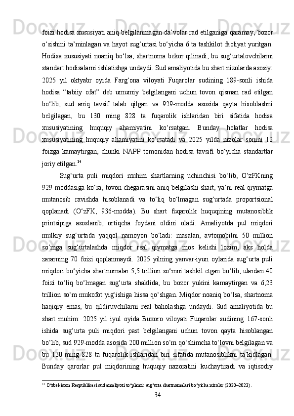 foizi hodisa xususiyati aniq belgilanmagan da’volar rad etilganiga qaramay, bozor
o‘sishini ta’minlagan va hayot sug‘urtasi bo‘yicha 6 ta tashkilot faoliyat yuritgan.
Hodisa xususiyati  noaniq bo‘lsa, shartnoma bekor qilinadi, bu sug‘urtalovchilarni
standart hodisalarni ishlatishga undaydi. Sud amaliyotida bu shart nizolarda asosiy:
2025   yil   oktyabr   oyida   Farg‘ona   viloyati   Fuqarolar   sudining   189-sonli   ishida
hodisa   “tabiiy   ofat”   deb   umumiy   belgilangani   uchun   tovon   qisman   rad   etilgan
bo‘lib,   sud   aniq   tavsif   talab   qilgan   va   929-modda   asosida   qayta   hisoblashni
belgilagan,   bu   130   ming   828   ta   fuqarolik   ishlaridan   biri   sifatida   hodisa
xususiyatining   huquqiy   ahamiyatini   ko‘rsatgan.   Bunday   holatlar   hodisa
xususiyatining   huquqiy   ahamiyatini   ko‘rsatadi   va   2025   yilda   nizolar   sonini   12
foizga   kamaytirgan,   chunki   NAPP   tomonidan   hodisa   tavsifi   bo‘yicha   standartlar
joriy etilgan. 14
Sug‘urta   puli   miqdori   muhim   shartlarning   uchinchisi   bo‘lib,   O‘zFKning
929-moddasiga ko‘ra, tovon chegarasini aniq belgilashi shart, ya’ni real qiymatga
mutanosib   ravishda   hisoblanadi   va   to‘liq   bo‘lmagan   sug‘urtada   proportsional
qoplanadi   (O‘zFK,   936-modda).   Bu   shart   fuqarolik   huquqining   mutanosiblik
printsipiga   asoslanib,   ortiqcha   foydani   oldini   oladi.   Amaliyotda   pul   miqdori
mulkiy   sug‘urtada   yaqqol   namoyon   bo‘ladi:   masalan,   avtomobilni   50   million
so‘mga   sug‘urtalashda   miqdor   real   qiymatga   mos   kelishi   lozim,   aks   holda
zararning   70   foizi   qoplanmaydi.   2025   yilning   yanvar-iyun   oylarida   sug‘urta   puli
miqdori bo‘yicha shartnomalar 5,5 trillion so‘mni tashkil etgan bo‘lib, ulardan 40
foizi   to‘liq   bo‘lmagan   sug‘urta   shaklida,   bu   bozor   yukini   kamaytirgan   va   6,23
trillion so‘m mukofot yig‘ishiga hissa qo‘shgan. Miqdor noaniq bo‘lsa, shartnoma
haqiqiy   emas,   bu   qildiruvchilarni   real   baholashga   undaydi.   Sud   amaliyotida   bu
shart   muhim:   2025   yil   iyul   oyida   Buxoro   viloyati   Fuqarolar   sudining   167-sonli
ishida   sug‘urta   puli   miqdori   past   belgilangani   uchun   tovon   qayta   hisoblangan
bo‘lib, sud 929-modda asosida 200 million so‘m qo‘shimcha to‘lovni belgilagan va
bu   130   ming   828   ta   fuqarolik   ishlaridan   biri   sifatida   mutanosiblikni   ta’kidlagan.
Bunday   qarorlar   pul   miqdorining   huquqiy   nazoratini   kuchaytiradi   va   iqtisodiy
14
 O‘zbekiston Respublikasi sud amaliyoti to‘plami: sug‘urta shartnomalari bo‘yicha nizolar (2020–2023).
34 