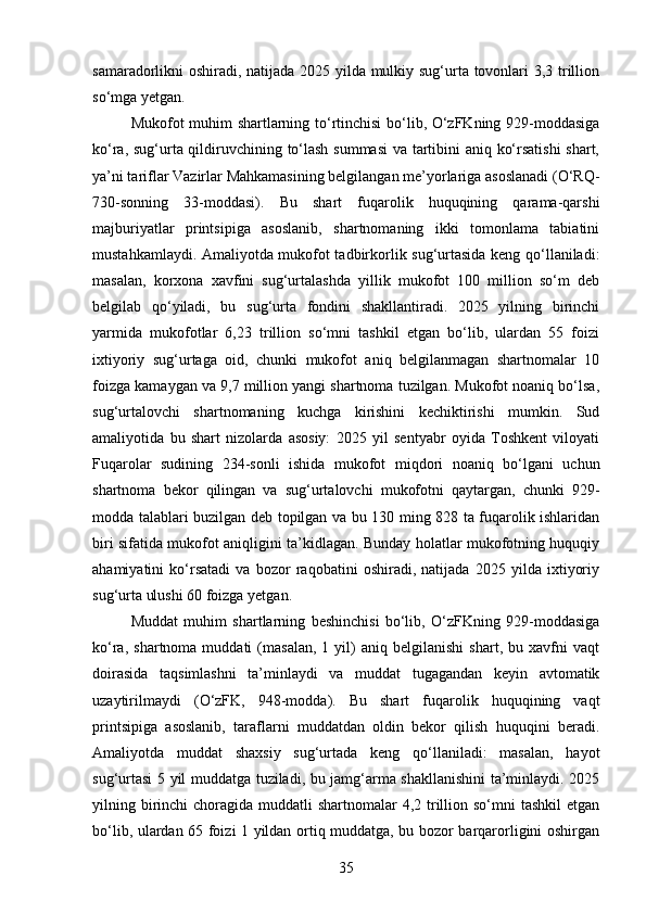 samaradorlikni oshiradi, natijada 2025 yilda mulkiy sug‘urta tovonlari 3,3 trillion
so‘mga yetgan.
Mukofot muhim shartlarning to‘rtinchisi  bo‘lib, O‘zFKning 929-moddasiga
ko‘ra, sug‘urta qildiruvchining to‘lash summasi  va tartibini aniq ko‘rsatishi  shart,
ya’ni tariflar Vazirlar Mahkamasining belgilangan me’yorlariga asoslanadi (O‘RQ-
730-sonning   33-moddasi).   Bu   shart   fuqarolik   huquqining   qarama-qarshi
majburiyatlar   printsipiga   asoslanib,   shartnomaning   ikki   tomonlama   tabiatini
mustahkamlaydi. Amaliyotda mukofot tadbirkorlik sug‘urtasida keng qo‘llaniladi:
masalan,   korxona   xavfini   sug‘urtalashda   yillik   mukofot   100   million   so‘m   deb
belgilab   qo‘yiladi,   bu   sug‘urta   fondini   shakllantiradi.   2025   yilning   birinchi
yarmida   mukofotlar   6,23   trillion   so‘mni   tashkil   etgan   bo‘lib,   ulardan   55   foizi
ixtiyoriy   sug‘urtaga   oid,   chunki   mukofot   aniq   belgilanmagan   shartnomalar   10
foizga kamaygan va 9,7 million yangi shartnoma tuzilgan. Mukofot noaniq bo‘lsa,
sug‘urtalovchi   shartnomaning   kuchga   kirishini   kechiktirishi   mumkin.   Sud
amaliyotida   bu   shart   nizolarda   asosiy:   2025   yil   sentyabr   oyida   Toshkent   viloyati
Fuqarolar   sudining   234-sonli   ishida   mukofot   miqdori   noaniq   bo‘lgani   uchun
shartnoma   bekor   qilingan   va   sug‘urtalovchi   mukofotni   qaytargan,   chunki   929-
modda talablari buzilgan deb topilgan va bu 130 ming 828 ta fuqarolik ishlaridan
biri sifatida mukofot aniqligini ta’kidlagan. Bunday holatlar mukofotning huquqiy
ahamiyatini   ko‘rsatadi   va   bozor   raqobatini   oshiradi,   natijada   2025   yilda   ixtiyoriy
sug‘urta ulushi 60 foizga yetgan.
Muddat   muhim   shartlarning   beshinchisi   bo‘lib,   O‘zFKning   929-moddasiga
ko‘ra,   shartnoma  muddati   (masalan,   1  yil)   aniq   belgilanishi   shart,  bu   xavfni   vaqt
doirasida   taqsimlashni   ta’minlaydi   va   muddat   tugagandan   keyin   avtomatik
uzaytirilmaydi   (O‘zFK,   948-modda).   Bu   shart   fuqarolik   huquqining   vaqt
printsipiga   asoslanib,   taraflarni   muddatdan   oldin   bekor   qilish   huquqini   beradi.
Amaliyotda   muddat   shaxsiy   sug‘urtada   keng   qo‘llaniladi:   masalan,   hayot
sug‘urtasi 5 yil muddatga tuziladi, bu jamg‘arma shakllanishini  ta’minlaydi. 2025
yilning birinchi  choragida muddatli  shartnomalar  4,2 trillion so‘mni  tashkil  etgan
bo‘lib, ulardan 65 foizi 1 yildan ortiq muddatga, bu bozor barqarorligini oshirgan
35 
