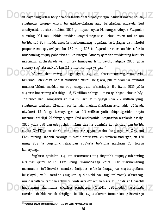 va hayot sug‘urtasi bo‘yicha 6 ta tashkilot faoliyat yuritgan. Muddat noaniq bo‘lsa,
shartnoma   haqiqiy   emas,   bu   qildiruvchilarni   aniq   belgilashga   undaydi.   Sud
amaliyotida bu shart muhim: 2025 yil noyabr oyida Namangan viloyati Fuqarolar
sudining   201-sonli   ishida   muddat   uzaytirilmaganligi   uchun   tovon   rad   etilgan
bo‘lib,   sud   929-modda   asosida   shartnomaning   tugashini   tasdiqlagan   va   mukofot
proportsional   qaytarilgan,   bu   130   ming   828   ta   fuqarolik   ishlaridan   biri   sifatida
muddatning huquqiy ahamiyatini ko‘rsatgan. Bunday qarorlar muddatning huquqiy
nazoratini   kuchaytiradi   va   ijtimoiy   himoyani   ta’minlaydi,   natijada   2025   yilda
shaxsiy sug‘urta mukofotlari 2,1 trillion so‘mga yetgan. 15
Muhim   shartlarning   integratsiyasi   sug‘urta   shartnomasining   mazmunini
to‘ldiradi:   ob’ekt   va   hodisa   xususiyati   xavfni   belgilasa,   pul   miqdori   va   mukofot
mutanosiblikni,   muddat   esa   vaqt   chegarasini   ta’minlaydi.   Bu   tizim   2025   yilda
sug‘urta bozorining o‘sishiga – 6,23 trillion so‘mga – hissa qo‘shgan, chunki My-
Insurance   kabi   kompaniyalar   354   milliard   so‘m   yig‘gan   va   9,7   million   yangi
shartnoma   tuzilgan.   Elektron   platformalar   muhim   shartlarni   avtomatik   to‘ldiradi,
nizolarni   18   foizga   kamaytirgan   va   6,2   million   polis   chiqarilganidan   keyin
mazmun aniqligi 95 foizga yetgan. Sud amaliyotida integratsiya nizolarda asosiy:
2025   yilda   250   dan   ortiq   ishda   muhim   shartlar   buzilishi   ko‘rib   chiqilgan   bo‘lib,
sudlar   O‘zFKga   asoslanib,   shartnomalarni   qayta   tuzishni   belgilagan   va   Oliy   sud
Plenumining   10-sonli   qaroriga   muvofiq   protsessual   chiqimlarni   undirgan,   bu   130
ming   828   ta   fuqarolik   ishlaridan   sug‘urta   bo‘yicha   nizolarni   20   foizga
kamaytirgan.
Sug‘urta   qoidalari   sug‘urta   shartnomasining   fuqarolik-huquqiy   tabiatining
ajralmas   qismi   bo‘lib,   O‘zFKning   30-moddasiga   ko‘ra,   ular   shartnomaning
mazmunini   to‘ldiruvchi   standart   hujjatlar   sifatida   huquq   va   majburiyatlarni
belgilaydi,   ya’ni   taraflar   (sug‘urta   qildiruvchi   va   sug‘urtalovchi)   o‘rtasidagi
munosabatlarni tartibga soluvchi qoidalarni o‘z ichiga oladi.  Bu qoidalar fuqarolik
huquqining   shartnoma   erkinligi   printsipiga   (O‘zFK,   380-modda)   asoslanib,
standart   shaklda   ishlab   chiqilgan   bo‘lib,   sug‘urtalovchi   tomonidan   qidiruvchiga
15
 “Yuridik fanlar axborotnomasi.” – TDYU ilmiy jurnali, 2023-yil.
36 