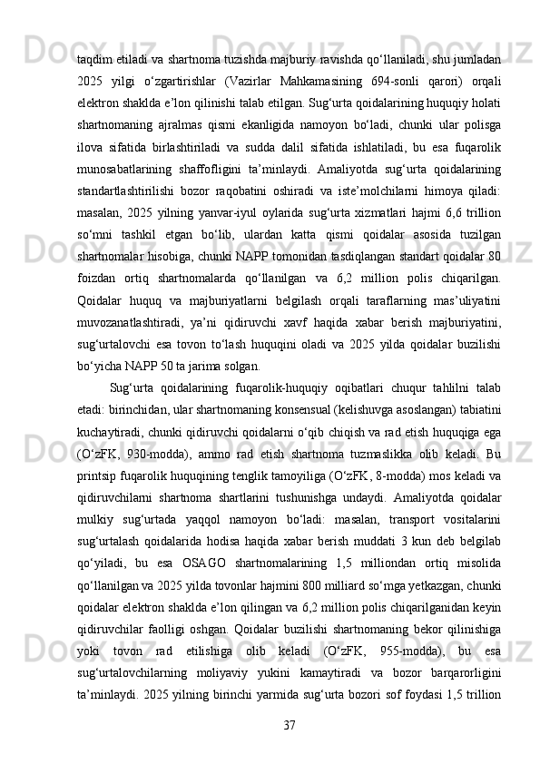 taqdim etiladi va shartnoma tuzishda majburiy ravishda qo‘llaniladi, shu jumladan
2025   yilgi   o‘zgartirishlar   (Vazirlar   Mahkamasining   694-sonli   qarori)   orqali
elektron shaklda e’lon qilinishi talab etilgan. Sug‘urta qoidalarining huquqiy holati
shartnomaning   ajralmas   qismi   ekanligida   namoyon   bo‘ladi,   chunki   ular   polisga
ilova   sifatida   birlashtiriladi   va   sudda   dalil   sifatida   ishlatiladi,   bu   esa   fuqarolik
munosabatlarining   shaffofligini   ta’minlaydi.   Amaliyotda   sug‘urta   qoidalarining
standartlashtirilishi   bozor   raqobatini   oshiradi   va   iste’molchilarni   himoya   qiladi:
masalan,   2025   yilning   yanvar-iyul   oylarida   sug‘urta   xizmatlari   hajmi   6,6   trillion
so‘mni   tashkil   etgan   bo‘lib,   ulardan   katta   qismi   qoidalar   asosida   tuzilgan
shartnomalar hisobiga, chunki NAPP tomonidan tasdiqlangan standart qoidalar 80
foizdan   ortiq   shartnomalarda   qo‘llanilgan   va   6,2   million   polis   chiqarilgan.
Qoidalar   huquq   va   majburiyatlarni   belgilash   orqali   taraflarning   mas’uliyatini
muvozanatlashtiradi,   ya’ni   qidiruvchi   xavf   haqida   xabar   berish   majburiyatini,
sug‘urtalovchi   esa   tovon   to‘lash   huquqini   oladi   va   2025   yilda   qoidalar   buzilishi
bo‘yicha NAPP 50 ta jarima solgan.
Sug‘urta   qoidalarining   fuqarolik-huquqiy   oqibatlari   chuqur   tahlilni   talab
etadi: birinchidan, ular shartnomaning konsensual (kelishuvga asoslangan) tabiatini
kuchaytiradi, chunki qidiruvchi qoidalarni o‘qib chiqish va rad etish huquqiga ega
(O‘zFK,   930-modda),   ammo   rad   etish   shartnoma   tuzmaslikka   olib   keladi.   Bu
printsip fuqarolik huquqining tenglik tamoyiliga (O‘zFK, 8-modda) mos keladi va
qidiruvchilarni   shartnoma   shartlarini   tushunishga   undaydi.   Amaliyotda   qoidalar
mulkiy   sug‘urtada   yaqqol   namoyon   bo‘ladi:   masalan,   transport   vositalarini
sug‘urtalash   qoidalarida   hodisa   haqida   xabar   berish   muddati   3   kun   deb   belgilab
qo‘yiladi,   bu   esa   OSAGO   shartnomalarining   1,5   milliondan   ortiq   misolida
qo‘llanilgan va 2025 yilda tovonlar hajmini 800 milliard so‘mga yetkazgan, chunki
qoidalar elektron shaklda e’lon qilingan va 6,2 million polis chiqarilganidan keyin
qidiruvchilar   faolligi   oshgan.   Qoidalar   buzilishi   shartnomaning   bekor   qilinishiga
yoki   tovon   rad   etilishiga   olib   keladi   (O‘zFK,   955-modda),   bu   esa
sug‘urtalovchilarning   moliyaviy   yukini   kamaytiradi   va   bozor   barqarorligini
ta’minlaydi. 2025 yilning birinchi  yarmida sug‘urta bozori sof foydasi  1,5 trillion
37 