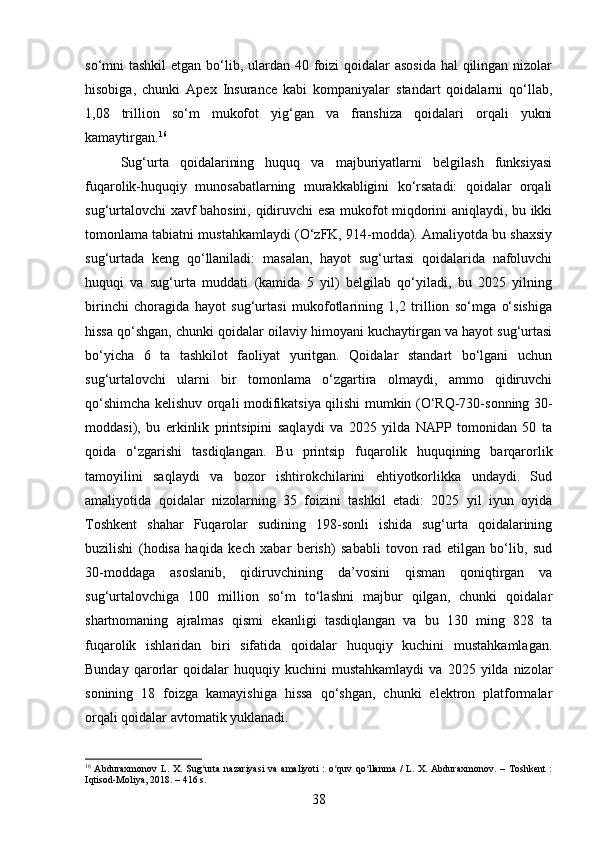 so‘mni tashkil  etgan bo‘lib, ulardan 40 foizi  qoidalar  asosida  hal qilingan nizolar
hisobiga,   chunki   Apex   Insurance   kabi   kompaniyalar   standart   qoidalarni   qo‘llab,
1,08   trillion   so‘m   mukofot   yig‘gan   va   franshiza   qoidalari   orqali   yukni
kamaytirgan. 16
Sug‘urta   qoidalarining   huquq   va   majburiyatlarni   belgilash   funksiyasi
fuqarolik-huquqiy   munosabatlarning   murakkabligini   ko‘rsatadi:   qoidalar   orqali
sug‘urtalovchi xavf bahosini, qidiruvchi esa mukofot miqdorini aniqlaydi, bu ikki
tomonlama tabiatni mustahkamlaydi (O‘zFK, 914-modda). Amaliyotda bu shaxsiy
sug‘urtada   keng   qo‘llaniladi:   masalan,   hayot   sug‘urtasi   qoidalarida   nafoluvchi
huquqi   va   sug‘urta   muddati   (kamida   5   yil)   belgilab   qo‘yiladi,   bu   2025   yilning
birinchi   choragida   hayot   sug‘urtasi   mukofotlarining   1,2   trillion   so‘mga   o‘sishiga
hissa qo‘shgan, chunki qoidalar oilaviy himoyani kuchaytirgan va hayot sug‘urtasi
bo‘yicha   6   ta   tashkilot   faoliyat   yuritgan.   Qoidalar   standart   bo‘lgani   uchun
sug‘urtalovchi   ularni   bir   tomonlama   o‘zgartira   olmaydi,   ammo   qidiruvchi
qo‘shimcha kelishuv orqali modifikatsiya qilishi mumkin (O‘RQ-730-sonning 30-
moddasi),   bu   erkinlik   printsipini   saqlaydi   va   2025   yilda   NAPP   tomonidan   50   ta
qoida   o‘zgarishi   tasdiqlangan.   Bu   printsip   fuqarolik   huquqining   barqarorlik
tamoyilini   saqlaydi   va   bozor   ishtirokchilarini   ehtiyotkorlikka   undaydi.   Sud
amaliyotida   qoidalar   nizolarning   35   foizini   tashkil   etadi:   2025   yil   iyun   oyida
Toshkent   shahar   Fuqarolar   sudining   198-sonli   ishida   sug‘urta   qoidalarining
buzilishi   (hodisa   haqida   kech   xabar   berish)   sababli   tovon   rad   etilgan   bo‘lib,   sud
30-moddaga   asoslanib,   qidiruvchining   da’vosini   qisman   qoniqtirgan   va
sug‘urtalovchiga   100   million   so‘m   to‘lashni   majbur   qilgan,   chunki   qoidalar
shartnomaning   ajralmas   qismi   ekanligi   tasdiqlangan   va   bu   130   ming   828   ta
fuqarolik   ishlaridan   biri   sifatida   qoidalar   huquqiy   kuchini   mustahkamlagan.
Bunday   qarorlar   qoidalar   huquqiy  kuchini   mustahkamlaydi   va  2025   yilda  nizolar
sonining   18   foizga   kamayishiga   hissa   qo‘shgan,   chunki   elektron   platformalar
orqali qoidalar avtomatik yuklanadi.
16
  Abduraxmonov   L. X.  Sug urta   nazariyasi   va  amaliyoti   :  o quv  qo llanma  /  L.  X. Abduraxmonov.   – Toshkent   :ʻ ʻ ʻ
Iqtisod-Moliya, 2018. – 416 s.
38 