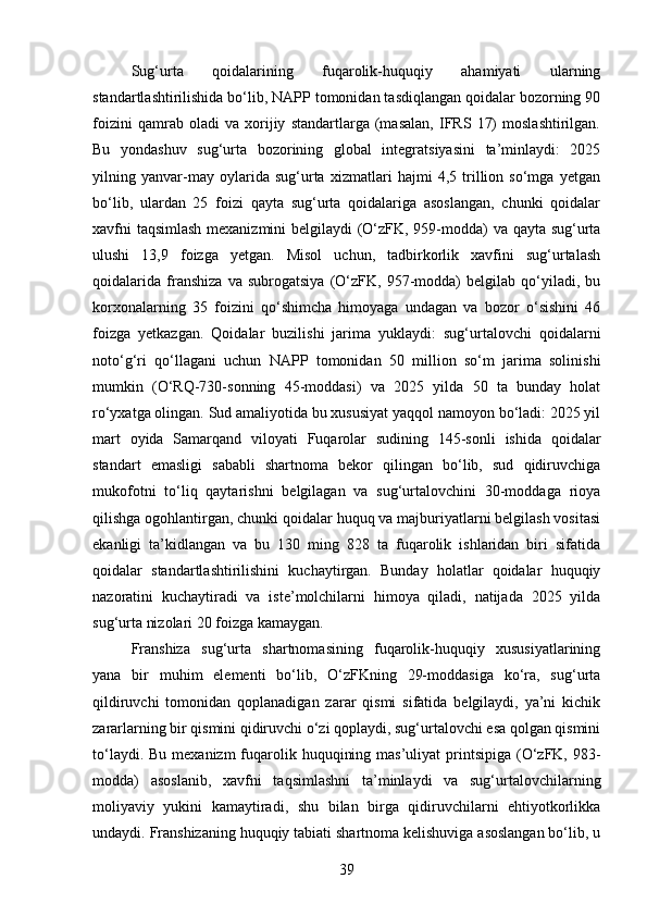 Sug‘urta   qoidalarining   fuqarolik-huquqiy   ahamiyati   ularning
standartlashtirilishida bo‘lib, NAPP tomonidan tasdiqlangan qoidalar bozorning 90
foizini   qamrab   oladi   va   xorijiy   standartlarga   (masalan,   IFRS   17)   moslashtirilgan.
Bu   yondashuv   sug‘urta   bozorining   global   integratsiyasini   ta’minlaydi:   2025
yilning   yanvar-may   oylarida   sug‘urta   xizmatlari   hajmi   4,5   trillion   so‘mga   yetgan
bo‘lib,   ulardan   25   foizi   qayta   sug‘urta   qoidalariga   asoslangan,   chunki   qoidalar
xavfni taqsimlash mexanizmini  belgilaydi (O‘zFK, 959-modda) va qayta sug‘urta
ulushi   13,9   foizga   yetgan.   Misol   uchun,   tadbirkorlik   xavfini   sug‘urtalash
qoidalarida   franshiza   va   subrogatsiya   (O‘zFK,   957-modda)   belgilab   qo‘yiladi,   bu
korxonalarning   35   foizini   qo‘shimcha   himoyaga   undagan   va   bozor   o‘sishini   46
foizga   yetkazgan.   Qoidalar   buzilishi   jarima   yuklaydi:   sug‘urtalovchi   qoidalarni
noto‘g‘ri   qo‘llagani   uchun   NAPP   tomonidan   50   million   so‘m   jarima   solinishi
mumkin   (O‘RQ-730-sonning   45-moddasi)   va   2025   yilda   50   ta   bunday   holat
ro‘yxatga olingan. Sud amaliyotida bu xususiyat yaqqol namoyon bo‘ladi: 2025 yil
mart   oyida   Samarqand   viloyati   Fuqarolar   sudining   145-sonli   ishida   qoidalar
standart   emasligi   sababli   shartnoma   bekor   qilingan   bo‘lib,   sud   qidiruvchiga
mukofotni   to‘liq   qaytarishni   belgilagan   va   sug‘urtalovchini   30-moddaga   rioya
qilishga ogohlantirgan, chunki qoidalar huquq va majburiyatlarni belgilash vositasi
ekanligi   ta’kidlangan   va   bu   130   ming   828   ta   fuqarolik   ishlaridan   biri   sifatida
qoidalar   standartlashtirilishini   kuchaytirgan.   Bunday   holatlar   qoidalar   huquqiy
nazoratini   kuchaytiradi   va   iste’molchilarni   himoya   qiladi,   natijada   2025   yilda
sug‘urta nizolari 20 foizga kamaygan.
Franshiza   sug‘urta   shartnomasining   fuqarolik-huquqiy   xususiyatlarining
yana   bir   muhim   elementi   bo‘lib,   O‘zFKning   29-moddasiga   ko‘ra,   sug‘urta
qildiruvchi   tomonidan   qoplanadigan   zarar   qismi   sifatida   belgilaydi,   ya’ni   kichik
zararlarning bir qismini qidiruvchi o‘zi qoplaydi, sug‘urtalovchi esa qolgan qismini
to‘laydi.   Bu mexanizm  fuqarolik huquqining mas’uliyat  printsipiga (O‘zFK, 983-
modda)   asoslanib,   xavfni   taqsimlashni   ta’minlaydi   va   sug‘urtalovchilarning
moliyaviy   yukini   kamaytiradi,   shu   bilan   birga   qidiruvchilarni   ehtiyotkorlikka
undaydi. Franshizaning huquqiy tabiati shartnoma kelishuviga asoslangan bo‘lib, u
39 