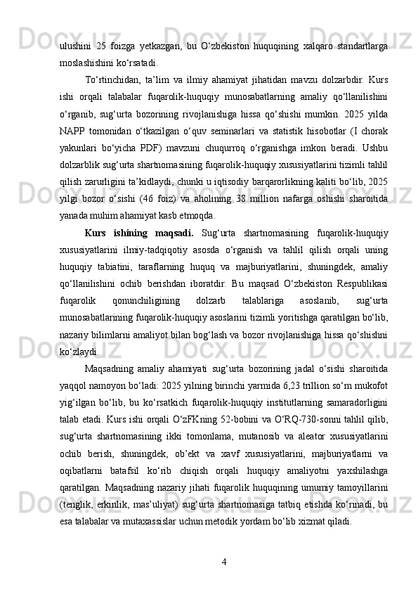 ulushini   25   foizga   yetkazgan,   bu   O‘zbekiston   huquqining   xalqaro   standartlarga
moslashishini ko‘rsatadi.
To‘rtinchidan,   ta’lim   va   ilmiy   ahamiyat   jihatidan   mavzu   dolzarbdir.   Kurs
ishi   orqali   talabalar   fuqarolik-huquqiy   munosabatlarning   amaliy   qo‘llanilishini
o‘rganib,   sug‘urta   bozorining   rivojlanishiga   hissa   qo‘shishi   mumkin.   2025   yilda
NAPP   tomonidan   o‘tkazilgan   o‘quv   seminarlari   va   statistik   hisobotlar   (I   chorak
yakunlari   bo‘yicha   PDF)   mavzuni   chuqurroq   o‘rganishga   imkon   beradi.   Ushbu
dolzarblik sug‘urta shartnomasining fuqarolik-huquqiy xususiyatlarini tizimli tahlil
qilish zarurligini ta’kidlaydi, chunki u iqtisodiy barqarorlikning kaliti bo‘lib, 2025
yilgi   bozor   o‘sishi   (46   foiz)   va   aholining   38   million   nafarga   oshishi   sharoitida
yanada muhim ahamiyat kasb etmoqda.
Kurs   ishining   maqsadi.   Sug‘urta   shartnomasining   fuqarolik-huquqiy
xususiyatlarini   ilmiy-tadqiqotiy   asosda   o‘rganish   va   tahlil   qilish   orqali   uning
huquqiy   tabiatini,   taraflarning   huquq   va   majburiyatlarini,   shuningdek,   amaliy
qo‘llanilishini   ochib   berishdan   iboratdir.   Bu   maqsad   O‘zbekiston   Respublikasi
fuqarolik   qonunchiligining   dolzarb   talablariga   asoslanib,   sug‘urta
munosabatlarining fuqarolik-huquqiy asoslarini tizimli yoritishga qaratilgan bo‘lib,
nazariy bilimlarni amaliyot bilan bog‘lash va bozor rivojlanishiga hissa qo‘shishni
ko‘zlaydi.
Maqsadning   amaliy   ahamiyati   sug‘urta   bozorining   jadal   o‘sishi   sharoitida
yaqqol namoyon bo‘ladi: 2025 yilning birinchi yarmida 6,23 trillion so‘m mukofot
yig‘ilgan   bo‘lib,   bu   ko‘rsatkich   fuqarolik-huquqiy   institutlarning   samaradorligini
talab etadi. Kurs ishi orqali O‘zFKning 52-bobini va O‘RQ-730-sonni tahlil qilib,
sug‘urta   shartnomasining   ikki   tomonlama,   mutanosib   va   aleator   xususiyatlarini
ochib   berish,   shuningdek,   ob’ekt   va   xavf   xususiyatlarini,   majburiyatlarni   va
oqibatlarni   batafsil   ko‘rib   chiqish   orqali   huquqiy   amaliyotni   yaxshilashga
qaratilgan.   Maqsadning   nazariy  jihati   fuqarolik  huquqining  umumiy  tamoyillarini
(tenglik,   erkinlik,   mas’uliyat)   sug‘urta   shartnomasiga   tatbiq   etishda   ko‘rinadi,   bu
esa talabalar va mutaxassislar uchun metodik yordam bo‘lib xizmat qiladi.
4 