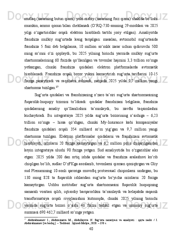 mutlaq (zararning butun qismi) yoki nisbiy (zararning foiz qismi) shaklda bo‘lishi
mumkin, ammo qonun bilan cheklanadi (O‘RQ-730-sonning 29-moddasi va 2025
yilgi   o‘zgartirishlar   orqali   elektron   hisoblash   tartibi   joriy   etilgan).   Amaliyotda
franshiza   mulkiy   sug‘urtada   keng   tarqalgan:   masalan,   avtomobil   sug‘urtasida
franshiza   5   foiz   deb   belgilansa,   10   million   so‘mlik   zarar   uchun   qidiruvchi   500
ming   so‘mni   o‘zi   qoplaydi,   bu   2025   yilning   birinchi   yarmida   mulkiy   sug‘urta
shartnomalarining   60   foizida   qo‘llanilgan   va   tovonlar   hajmini   3,3   trillion   so‘mga
yetkazgan,   chunki   franshiza   qoidalari   elektron   platformalarda   avtomatik
hisoblanadi.   Franshiza   orqali   bozor   yukini   kamaytirish   sug‘urta   tariflarini   10-15
foizga   pasaytiradi   va   raqobatni   oshiradi,   natijada   2025   yilda   9,7   million   yangi
shartnoma tuzilgan. 17
Sug‘urta   qoidalari   va   franshizaning   o‘zaro   ta’siri   sug‘urta   shartnomasining
fuqarolik-huquqiy   tizimini   to‘ldiradi:   qoidalar   franshizani   belgilasa,   franshiza
qoidalarning   amaliy   qo‘llanilishini   ta’minlaydi,   bu   xavfni   taqsimlashni
kuchaytiradi.   Bu   integratsiya   2025   yilda   sug‘urta   bozorining   o‘sishiga   –   6,23
trillion   so‘mga   –   hissa   qo‘shgan,   chunki   My-Insurance   kabi   kompaniyalar
franshiza   qoidalari   orqali   354   milliard   so‘m   yig‘gan   va   9,7   million   yangi
shartnoma   tuzilgan.   Elektron   platformalar   qoidalarni   va   franshizani   avtomatik
hisoblaydi,   nizolarni   20   foizga   kamaytirgan   va   6,2   million   polis   chiqarilganidan
keyin   integratsiya   ulushi   90   foizga   yetgan.   Sud   amaliyotida   bu   o‘zgarishlar   aks
etgan:   2025   yilda   200   dan   ortiq   ishda   qoidalar   va   franshiza   aralashuvi   ko‘rib
chiqilgan bo‘lib, sudlar O‘zFKga asoslanib, tovonlarni qisman qoniqtirgan va Oliy
sud   Plenumining   10-sonli   qaroriga   muvofiq   protsessual   chiqimlarni   undirgan,   bu
130   ming   828   ta   fuqarolik   ishlaridan   sug‘urta   bo‘yicha   nizolarni   20   foizga
kamaytirgan.   Ushbu   institutlar   sug‘urta   shartnomasini   fuqarolik   huquqining
samarali   vositasi   qilib,   iqtisodiy   barqarorlikni   ta’minlaydi   va   kelajakda   raqamli
transformatsiya   orqali   rivojlanishini   kutmoqda,   chunki   2025   yilning   birinchi
yarmida   sug‘urta   bozori   o‘sishi   46   foizni   tashkil   etgan   va   umumiy   sug‘urta
summasi 690 462,7 milliard so‘mga yetgan.
17
  Abdurahmonov   I.,   Abduraimova   M.,   Abdullayeva   N.   Sug urta   nazariyasi   va   amaliyoti   :   qayta   nashr   /   I.ʻ
Abdurahmonov [va boshq.]. – Toshkent : Iqtisod-Moliya, 2020. – 350 s.
40 