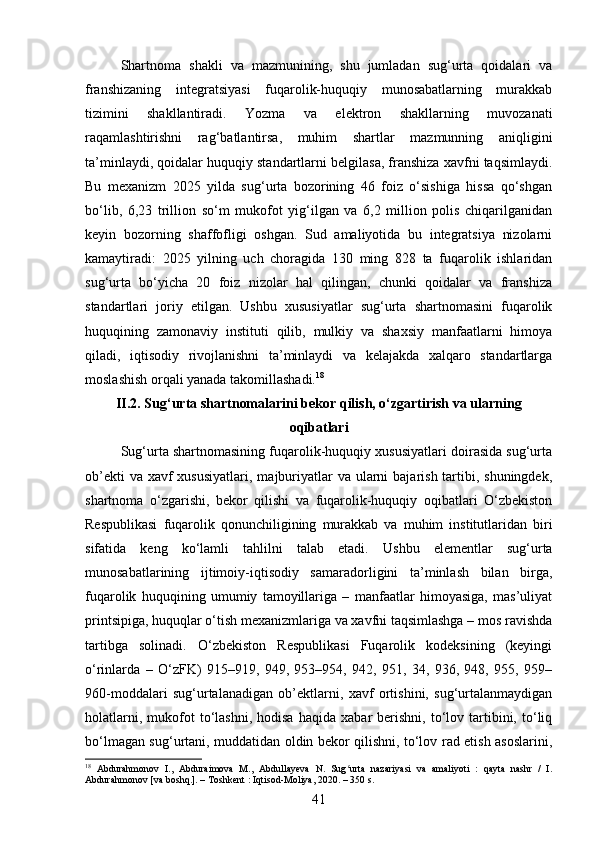 Shartnoma   shakli   va   mazmunining,   shu   jumladan   sug‘urta   qoidalari   va
franshizaning   integratsiyasi   fuqarolik-huquqiy   munosabatlarning   murakkab
tizimini   shakllantiradi.   Yozma   va   elektron   shakllarning   muvozanati
raqamlashtirishni   rag‘batlantirsa,   muhim   shartlar   mazmunning   aniqligini
ta’minlaydi, qoidalar huquqiy standartlarni belgilasa, franshiza xavfni taqsimlaydi.
Bu   mexanizm   2025   yilda   sug‘urta   bozorining   46   foiz   o‘sishiga   hissa   qo‘shgan
bo‘lib,   6,23   trillion   so‘m   mukofot   yig‘ilgan   va   6,2   million   polis   chiqarilganidan
keyin   bozorning   shaffofligi   oshgan.   Sud   amaliyotida   bu   integratsiya   nizolarni
kamaytiradi:   2025   yilning   uch   choragida   130   ming   828   ta   fuqarolik   ishlaridan
sug‘urta   bo‘yicha   20   foiz   nizolar   hal   qilingan,   chunki   qoidalar   va   franshiza
standartlari   joriy   etilgan.   Ushbu   xususiyatlar   sug‘urta   shartnomasini   fuqarolik
huquqining   zamonaviy   instituti   qilib,   mulkiy   va   shaxsiy   manfaatlarni   himoya
qiladi,   iqtisodiy   rivojlanishni   ta’minlaydi   va   kelajakda   xalqaro   standartlarga
moslashish orqali yanada takomillashadi. 18
II.2. Sug‘urta shartnomalarini bekor qilish, o‘zgartirish va ularning
oqibatlari
Sug‘urta shartnomasining fuqarolik-huquqiy xususiyatlari doirasida sug‘urta
ob’ekti  va  xavf  xususiyatlari,  majburiyatlar  va ularni  bajarish tartibi, shuningdek,
shartnoma   o‘zgarishi,   bekor   qilishi   va   fuqarolik-huquqiy   oqibatlari   O‘zbekiston
Respublikasi   fuqarolik   qonunchiligining   murakkab   va   muhim   institutlaridan   biri
sifatida   keng   ko‘lamli   tahlilni   talab   etadi.   Ushbu   elementlar   sug‘urta
munosabatlarining   ijtimoiy-iqtisodiy   samaradorligini   ta’minlash   bilan   birga,
fuqarolik   huquqining   umumiy   tamoyillariga   –   manfaatlar   himoyasiga,   mas’uliyat
printsipiga, huquqlar o‘tish mexanizmlariga va xavfni taqsimlashga – mos ravishda
tartibga   solinadi.   O‘zbekiston   Respublikasi   Fuqarolik   kodeksining   (keyingi
o‘rinlarda   –   O‘zFK)   915–919,   949,   953–954,   942,   951,   34,   936,   948,   955,   959–
960-moddalari   sug‘urtalanadigan   ob’ektlarni,   xavf   ortishini,   sug‘urtalanmaydigan
holatlarni,   mukofot   to‘lashni,   hodisa   haqida   xabar   berishni,   to‘lov  tartibini,   to‘liq
bo‘lmagan sug‘urtani, muddatidan oldin bekor qilishni, to‘lov rad etish asoslarini,
18
  Abdurahmonov   I.,   Abduraimova   M.,   Abdullayeva   N.   Sug urta   nazariyasi   va   amaliyoti   :   qayta   nashr   /   I.ʻ
Abdurahmonov [va boshq.]. – Toshkent : Iqtisod-Moliya, 2020. – 350 s.
41 