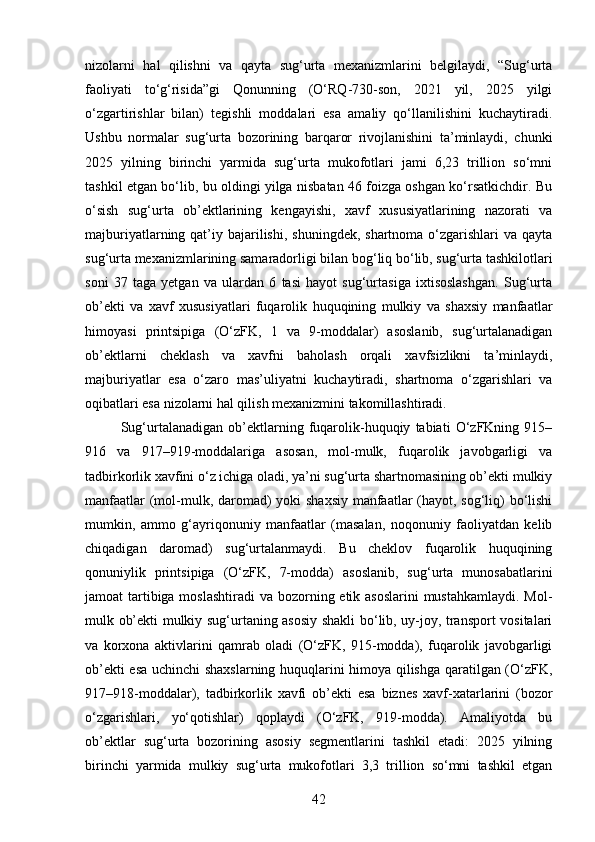 nizolarni   hal   qilishni   va   qayta   sug‘urta   mexanizmlarini   belgilaydi,   “Sug‘urta
faoliyati   to‘g‘risida”gi   Qonunning   (O‘RQ-730-son,   2021   yil,   2025   yilgi
o‘zgartirishlar   bilan)   tegishli   moddalari   esa   amaliy   qo‘llanilishini   kuchaytiradi.
Ushbu   normalar   sug‘urta   bozorining   barqaror   rivojlanishini   ta’minlaydi,   chunki
2025   yilning   birinchi   yarmida   sug‘urta   mukofotlari   jami   6,23   trillion   so‘mni
tashkil etgan bo‘lib, bu oldingi yilga nisbatan 46 foizga oshgan ko‘rsatkichdir. Bu
o‘sish   sug‘urta   ob’ektlarining   kengayishi,   xavf   xususiyatlarining   nazorati   va
majburiyatlarning qat’iy  bajarilishi,  shuningdek,  shartnoma  o‘zgarishlari   va  qayta
sug‘urta mexanizmlarining samaradorligi bilan bog‘liq bo‘lib, sug‘urta tashkilotlari
soni   37   taga   yetgan   va   ulardan   6   tasi   hayot   sug‘urtasiga   ixtisoslashgan.   Sug‘urta
ob’ekti   va   xavf   xususiyatlari   fuqarolik   huquqining   mulkiy   va   shaxsiy   manfaatlar
himoyasi   printsipiga   (O‘zFK,   1   va   9-moddalar)   asoslanib,   sug‘urtalanadigan
ob’ektlarni   cheklash   va   xavfni   baholash   orqali   xavfsizlikni   ta’minlaydi,
majburiyatlar   esa   o‘zaro   mas’uliyatni   kuchaytiradi,   shartnoma   o‘zgarishlari   va
oqibatlari esa nizolarni hal qilish mexanizmini takomillashtiradi.
Sug‘urtalanadigan   ob’ektlarning   fuqarolik-huquqiy   tabiati   O‘zFKning   915–
916   va   917–919-moddalariga   asosan,   mol-mulk,   fuqarolik   javobgarligi   va
tadbirkorlik xavfini o‘z ichiga oladi, ya’ni sug‘urta shartnomasining ob’ekti mulkiy
manfaatlar  (mol-mulk, daromad) yoki shaxsiy manfaatlar  (hayot, sog‘liq)  bo‘lishi
mumkin,   ammo   g‘ayriqonuniy   manfaatlar   (masalan,   noqonuniy   faoliyatdan   kelib
chiqadigan   daromad)   sug‘urtalanmaydi.   Bu   cheklov   fuqarolik   huquqining
qonuniylik   printsipiga   (O‘zFK,   7-modda)   asoslanib,   sug‘urta   munosabatlarini
jamoat tartibiga moslashtiradi  va bozorning etik asoslarini  mustahkamlaydi. Mol-
mulk ob’ekti mulkiy sug‘urtaning asosiy shakli bo‘lib, uy-joy, transport vositalari
va   korxona   aktivlarini   qamrab   oladi   (O‘zFK,   915-modda),   fuqarolik   javobgarligi
ob’ekti esa uchinchi shaxslarning huquqlarini himoya qilishga qaratilgan (O‘zFK,
917–918-moddalar),   tadbirkorlik   xavfi   ob’ekti   esa   biznes   xavf-xatarlarini   (bozor
o‘zgarishlari,   yo‘qotishlar)   qoplaydi   (O‘zFK,   919-modda).   Amaliyotda   bu
ob’ektlar   sug‘urta   bozorining   asosiy   segmentlarini   tashkil   etadi:   2025   yilning
birinchi   yarmida   mulkiy   sug‘urta   mukofotlari   3,3   trillion   so‘mni   tashkil   etgan
42 