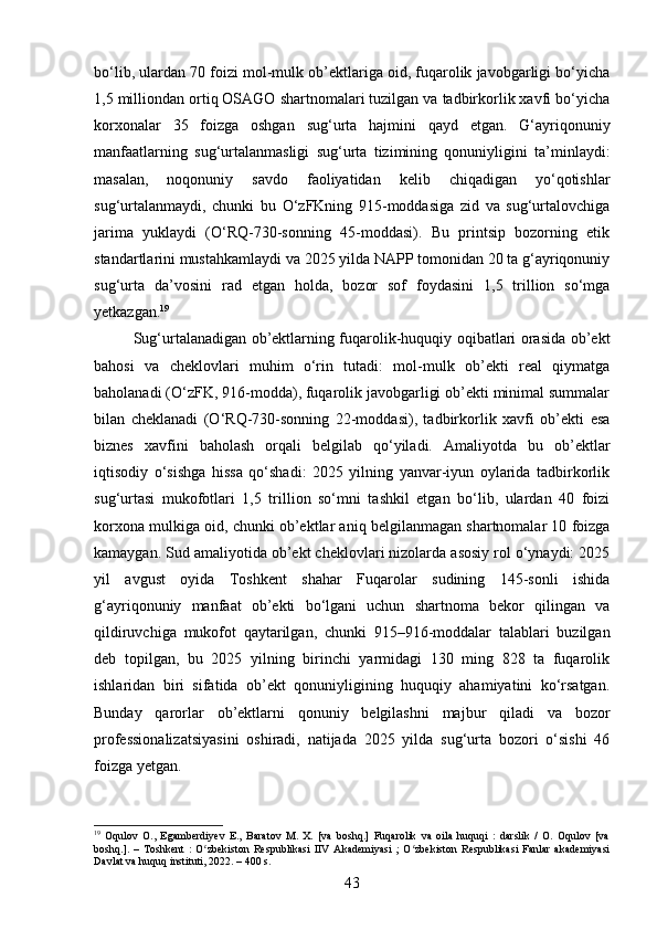 bo‘lib, ulardan 70 foizi mol-mulk ob’ektlariga oid, fuqarolik javobgarligi bo‘yicha
1,5 milliondan ortiq OSAGO shartnomalari tuzilgan va tadbirkorlik xavfi bo‘yicha
korxonalar   35   foizga   oshgan   sug‘urta   hajmini   qayd   etgan.   G‘ayriqonuniy
manfaatlarning   sug‘urtalanmasligi   sug‘urta   tizimining   qonuniyligini   ta’minlaydi:
masalan,   noqonuniy   savdo   faoliyatidan   kelib   chiqadigan   yo‘qotishlar
sug‘urtalanmaydi,   chunki   bu   O‘zFKning   915-moddasiga   zid   va   sug‘urtalovchiga
jarima   yuklaydi   (O‘RQ-730-sonning   45-moddasi).   Bu   printsip   bozorning   etik
standartlarini mustahkamlaydi va 2025 yilda NAPP tomonidan 20 ta g‘ayriqonuniy
sug‘urta   da’vosini   rad   etgan   holda,   bozor   sof   foydasini   1,5   trillion   so‘mga
yetkazgan. 19
Sug‘urtalanadigan ob’ektlarning fuqarolik-huquqiy oqibatlari orasida ob’ekt
bahosi   va   cheklovlari   muhim   o‘rin   tutadi:   mol-mulk   ob’ekti   real   qiymatga
baholanadi (O‘zFK, 916-modda), fuqarolik javobgarligi ob’ekti minimal summalar
bilan   cheklanadi   (O‘RQ-730-sonning   22-moddasi),   tadbirkorlik   xavfi   ob’ekti   esa
biznes   xavfini   baholash   orqali   belgilab   qo‘yiladi.   Amaliyotda   bu   ob’ektlar
iqtisodiy   o‘sishga   hissa   qo‘shadi:   2025   yilning   yanvar-iyun   oylarida   tadbirkorlik
sug‘urtasi   mukofotlari   1,5   trillion   so‘mni   tashkil   etgan   bo‘lib,   ulardan   40   foizi
korxona mulkiga oid, chunki ob’ektlar aniq belgilanmagan shartnomalar 10 foizga
kamaygan. Sud amaliyotida ob’ekt cheklovlari nizolarda asosiy rol o‘ynaydi: 2025
yil   avgust   oyida   Toshkent   shahar   Fuqarolar   sudining   145-sonli   ishida
g‘ayriqonuniy   manfaat   ob’ekti   bo‘lgani   uchun   shartnoma   bekor   qilingan   va
qildiruvchiga   mukofot   qaytarilgan,   chunki   915–916-moddalar   talablari   buzilgan
deb   topilgan,   bu   2025   yilning   birinchi   yarmidagi   130   ming   828   ta   fuqarolik
ishlaridan   biri   sifatida   ob’ekt   qonuniyligining   huquqiy   ahamiyatini   ko‘rsatgan.
Bunday   qarorlar   ob’ektlarni   qonuniy   belgilashni   majbur   qiladi   va   bozor
professionalizatsiyasini   oshiradi,   natijada   2025   yilda   sug‘urta   bozori   o‘sishi   46
foizga yetgan.
19
  Oqulov   O.,   Egamberdiyev   E.,   Baratov   M.   X.   [va   boshq.]   Fuqarolik   va   oila   huquqi   :   darslik   /   O.   Oqulov   [va
boshq.].   –   Toshkent   :   O zbekiston   Respublikasi   IIV   Akademiyasi   ;   O zbekiston   Respublikasi   Fanlar   akademiyasiʻ ʻ
Davlat va huquq instituti, 2022. – 400 s.
43 