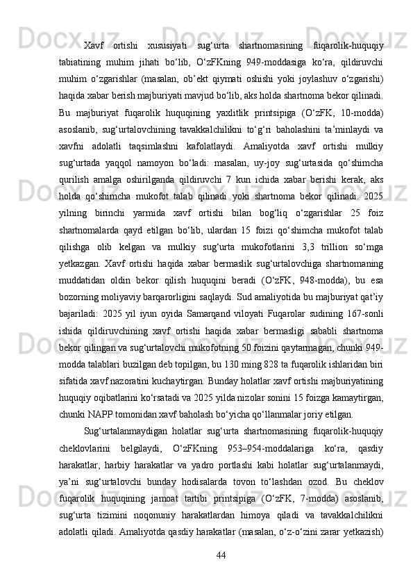 Xavf   ortishi   xususiyati   sug‘urta   shartnomasining   fuqarolik-huquqiy
tabiatining   muhim   jihati   bo‘lib,   O‘zFKning   949-moddasiga   ko‘ra,   qildiruvchi
muhim   o‘zgarishlar   (masalan,   ob’ekt   qiymati   oshishi   yoki   joylashuv   o‘zgarishi)
haqida xabar berish majburiyati mavjud bo‘lib, aks holda shartnoma bekor qilinadi.
Bu   majburiyat   fuqarolik   huquqining   yaxlitlik   printsipiga   (O‘zFK,   10-modda)
asoslanib,   sug‘urtalovchining   tavakkalchilikni   to‘g‘ri   baholashini   ta’minlaydi   va
xavfni   adolatli   taqsimlashni   kafolatlaydi.   Amaliyotda   xavf   ortishi   mulkiy
sug‘urtada   yaqqol   namoyon   bo‘ladi:   masalan,   uy-joy   sug‘urtasida   qo‘shimcha
qurilish   amalga   oshirilganda   qildiruvchi   7   kun   ichida   xabar   berishi   kerak,   aks
holda   qo‘shimcha   mukofot   talab   qilinadi   yoki   shartnoma   bekor   qilinadi.   2025
yilning   birinchi   yarmida   xavf   ortishi   bilan   bog‘liq   o‘zgarishlar   25   foiz
shartnomalarda   qayd   etilgan   bo‘lib,   ulardan   15   foizi   qo‘shimcha   mukofot   talab
qilishga   olib   kelgan   va   mulkiy   sug‘urta   mukofotlarini   3,3   trillion   so‘mga
yetkazgan.   Xavf   ortishi   haqida   xabar   bermaslik   sug‘urtalovchiga   shartnomaning
muddatidan   oldin   bekor   qilish   huquqini   beradi   (O‘zFK,   948-modda),   bu   esa
bozorning moliyaviy barqarorligini saqlaydi. Sud amaliyotida bu majburiyat qat’iy
bajariladi:   2025   yil   iyun   oyida   Samarqand   viloyati   Fuqarolar   sudining   167-sonli
ishida   qildiruvchining   xavf   ortishi   haqida   xabar   bermasligi   sababli   shartnoma
bekor qilingan va sug‘urtalovchi mukofotning 50 foizini qaytarmagan, chunki 949-
modda talablari buzilgan deb topilgan, bu 130 ming 828 ta fuqarolik ishlaridan biri
sifatida xavf nazoratini kuchaytirgan. Bunday holatlar xavf ortishi majburiyatining
huquqiy oqibatlarini ko‘rsatadi va 2025 yilda nizolar sonini 15 foizga kamaytirgan,
chunki NAPP tomonidan xavf baholash bo‘yicha qo‘llanmalar joriy etilgan.
Sug‘urtalanmaydigan   holatlar   sug‘urta   shartnomasining   fuqarolik-huquqiy
cheklovlarini   belgilaydi,   O‘zFKning   953–954-moddalariga   ko‘ra,   qasdiy
harakatlar,   harbiy   harakatlar   va   yadro   portlashi   kabi   holatlar   sug‘urtalanmaydi,
ya’ni   sug‘urtalovchi   bunday   hodisalarda   tovon   to‘lashdan   ozod.   Bu   cheklov
fuqarolik   huquqining   jamoat   tartibi   printsipiga   (O‘zFK,   7-modda)   asoslanib,
sug‘urta   tizimini   noqonuniy   harakatlardan   himoya   qiladi   va   tavakkalchilikni
adolatli qiladi. Amaliyotda qasdiy harakatlar (masalan, o‘z-o‘zini zarar yetkazish)
44 