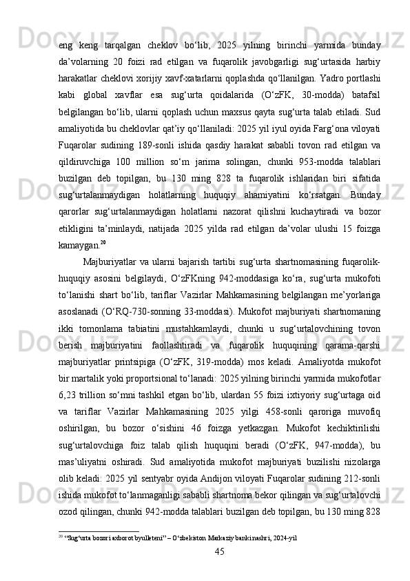 eng   keng   tarqalgan   cheklov   bo‘lib,   2025   yilning   birinchi   yarmida   bunday
da’volarning   20   foizi   rad   etilgan   va   fuqarolik   javobgarligi   sug‘urtasida   harbiy
harakatlar cheklovi xorijiy xavf-xatarlarni qoplashda qo‘llanilgan. Yadro portlashi
kabi   global   xavflar   esa   sug‘urta   qoidalarida   (O‘zFK,   30-modda)   batafsil
belgilangan bo‘lib, ularni  qoplash  uchun maxsus  qayta sug‘urta talab etiladi. Sud
amaliyotida bu cheklovlar qat’iy qo‘llaniladi: 2025 yil iyul oyida Farg‘ona viloyati
Fuqarolar   sudining   189-sonli   ishida   qasdiy   harakat   sababli   tovon   rad   etilgan   va
qildiruvchiga   100   million   so‘m   jarima   solingan,   chunki   953-modda   talablari
buzilgan   deb   topilgan,   bu   130   ming   828   ta   fuqarolik   ishlaridan   biri   sifatida
sug‘urtalanmaydigan   holatlarning   huquqiy   ahamiyatini   ko‘rsatgan.   Bunday
qarorlar   sug‘urtalanmaydigan   holatlarni   nazorat   qilishni   kuchaytiradi   va   bozor
etikligini   ta’minlaydi,   natijada   2025   yilda   rad   etilgan   da’volar   ulushi   15   foizga
kamaygan. 20
Majburiyatlar   va   ularni   bajarish   tartibi   sug‘urta   shartnomasining   fuqarolik-
huquqiy   asosini   belgilaydi,   O‘zFKning   942-moddasiga   ko‘ra,   sug‘urta   mukofoti
to‘lanishi   shart   bo‘lib,   tariflar   Vazirlar   Mahkamasining   belgilangan   me’yorlariga
asoslanadi   (O‘RQ-730-sonning 33-moddasi).  Mukofot  majburiyati  shartnomaning
ikki   tomonlama   tabiatini   mustahkamlaydi,   chunki   u   sug‘urtalovchining   tovon
berish   majburiyatini   faollashtiradi   va   fuqarolik   huquqining   qarama-qarshi
majburiyatlar   printsipiga   (O‘zFK,   319-modda)   mos   keladi.   Amaliyotda   mukofot
bir martalik yoki proportsional to‘lanadi: 2025 yilning birinchi yarmida mukofotlar
6,23 trillion  so‘mni  tashkil  etgan  bo‘lib,  ulardan 55  foizi   ixtiyoriy  sug‘urtaga  oid
va   tariflar   Vazirlar   Mahkamasining   2025   yilgi   458-sonli   qaroriga   muvofiq
oshirilgan,   bu   bozor   o‘sishini   46   foizga   yetkazgan.   Mukofot   kechiktirilishi
sug‘urtalovchiga   foiz   talab   qilish   huquqini   beradi   (O‘zFK,   947-modda),   bu
mas’uliyatni   oshiradi.   Sud   amaliyotida   mukofot   majburiyati   buzilishi   nizolarga
olib keladi: 2025 yil sentyabr oyida Andijon viloyati Fuqarolar sudining 212-sonli
ishida mukofot to‘lanmaganligi sababli shartnoma bekor qilingan va sug‘urtalovchi
ozod qilingan, chunki 942-modda talablari buzilgan deb topilgan, bu 130 ming 828
20
 “Sug‘urta bozori axborot byulleteni” – O‘zbekiston Markaziy banki nashri, 2024-yil
45 