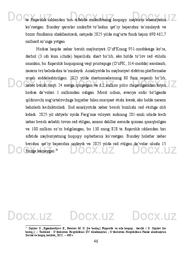 ta   fuqarolik   ishlaridan   biri   sifatida   mukofotning   huquqiy   majburiy   ahamiyatini
ko‘rsatgan.   Bunday   qarorlar   mukofot   to‘lashni   qat’iy   bajarishni   ta’minlaydi   va
bozor fondlarini shakllantiradi, natijada 2025 yilda sug‘urta fondi hajmi 690 462,7
milliard so‘mga yetgan.
Hodisa   haqida   xabar   berish   majburiyati   O‘zFKning   951-moddasiga   ko‘ra,
darhol   (3   ish   kuni   ichida)   bajarilishi   shart   bo‘lib,   aks   holda   to‘lov   rad   etilishi
mumkin, bu fuqarolik huquqining vaqt printsipiga (O‘zFK, 314-modda) asoslanib,
zararni tez baholashni ta’minlaydi. Amaliyotda bu majburiyat elektron platformalar
orqali   soddalashtirilgan:   2025   yilda   shartnomalarining   80   foizi   raqamli   bo‘lib,
xabar berish vaqti 24 soatga qisqargan va 6,2 million polis chiqarilganidan keyin
hodisa   da’volari   1   milliondan   oshgan.   Misol   uchun,   avariya   sodir   bo‘lganda
qildiruvchi sug‘urtalovchiga hujjatlar bilan murojaat etishi kerak, aks holda zararni
baholash   kechiktiriladi.   Sud   amaliyotida   xabar   berish   buzilishi   rad   etishga   olib
keladi:   2025   yil   oktyabr   oyida   Farg‘ona   viloyati   sudining   201-sonli   ishida   kech
xabar berish sababli tovon rad etilgan, ammo dalillar asosida qisman qoniqtirilgan
va   100   million   so‘m   belgilangan,   bu   130   ming   828   ta   fuqarolik   ishlaridan   biri
sifatida   majburiyatning   huquqiy   oqibatlarini   ko‘rsatgan.   Bunday   holatlar   xabar
berishni   qat’iy   bajarishni   undaydi   va   2025   yilda   rad   etilgan   da’volar   ulushi   15
foizga kamaygan. 21
21
  Oqulov   O.,   Egamberdiyev   E.,   Baratov   M.   X.   [va   boshq.]   Fuqarolik   va   oila   huquqi   :   darslik   /   O.   Oqulov   [va
boshq.].   –   Toshkent   :   O zbekiston   Respublikasi   IIV   Akademiyasi   ;   O zbekiston   Respublikasi   Fanlar   akademiyasiʻ ʻ
Davlat va huquq instituti, 2022. – 400 s.
46 