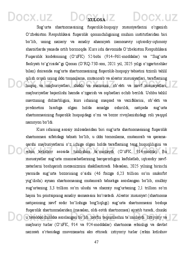 XULOSA
Sug‘urta   shartnomasining   fuqarolik-huquqiy   xususiyatlarini   o‘rganish
O‘zbekiston   Respublikasi   fuqarolik   qonunchiligining   muhim   institutlaridan   biri
bo‘lib,   uning   nazariy   va   amaliy   ahamiyati   zamonaviy   iqtisodiy-iqtimoiy
sharoitlarda yanada ortib bormoqda. Kurs ishi davomida O‘zbekiston Respublikasi
Fuqarolik   kodeksining   (O‘zFK)   52-bobi   (914–961-moddalar)   va   “Sug‘urta
faoliyati to‘g‘risida”gi Qonun (O‘RQ-730-son, 2021 yil, 2025 yilgi o‘zgartirishlar
bilan) doirasida sug‘urta shartnomasining fuqarolik-huquqiy tabiatini tizimli tahlil
qilish orqali uning ikki tomonlama, mutanosib va aleator xususiyatlari, taraflarning
huquq   va   majburiyatlari,   shakli   va   mazmuni,   ob’ekti   va   xavf   xususiyatlari,
majburiyatlar  bajarilishi  hamda o‘zgarish va oqibatlari ochib berildi. Ushbu tahlil
mavzuning   dolzarbligini,   kurs   ishining   maqsad   va   vazifalarini,   ob’ekti   va
predmetini   hisobga   olgan   holda   amalga   oshirildi,   natijada   sug‘urta
shartnomasining   fuqarolik   huquqidagi   o‘rni   va   bozor   rivojlanishidagi   roli   yaqqol
namoyon bo‘ldi.
Kurs   ishining   asosiy   xulosalaridan   biri   sug‘urta   shartnomasining   fuqarolik
shartnomasi   sifatidagi   tabiati   bo‘lib,   u   ikki   tomonlama,   mutanosib   va   qarama-
qarshi   majburiyatlarni   o‘z   ichiga   olgan   holda   taraflarning   teng   huquqliligini   va
erkin   kelishuv   asosida   tuzilishini   ta’minlaydi   (O‘zFK,   914-modda).   Bu
xususiyatlar   sug‘urta   munosabatlarining   barqarorligini   kafolatlab,   iqtisodiy   xavf-
xatarlarni   boshqarish   mexanizmini   shakllantiradi.   Masalan,   2025   yilning   birinchi
yarmida   sug‘urta   bozorining   o‘sishi   (46   foizga   6,23   trillion   so‘m   mukofot
yig‘ilishi)   aynan   shartnomaning   mutanosib   tabiatiga   asoslangan   bo‘lib,   mulkiy
sug‘urtaning   3,3   trillion   so‘m   ulushi   va   shaxsiy   sug‘urtaning   2,1   trillion   so‘m
hajmi bu printsipning amaliy samarasini  ko‘rsatadi. Aleator  xususiyat  (shartnoma
natijasining   xavf   sodir   bo‘lishiga   bog‘liqligi)   sug‘urta   shartnomasini   boshqa
fuqarolik shartnomalaridan (masalan, oldi-sotdi shartnomasi) ajratib turadi, chunki
u tavakkalchilikka asoslangan bo‘lib, xavfni taqsimlashni ta’minlaydi. Ixtiyoriy va
majburiy   turlar   (O‘zFK,   914   va   924-moddalar)   shartnoma   erkinligi   va   davlat
nazorati   o‘rtasidagi   muvozanatni   aks   ettiradi:   ixtiyoriy   turlar   (erkin   kelishuv
47 