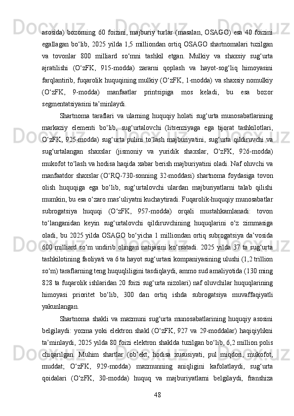 asosida)   bozorning   60   foizini,   majburiy   turlar   (masalan,   OSAGO)   esa   40   foizini
egallagan   bo‘lib,   2025   yilda   1,5   milliondan   ortiq   OSAGO   shartnomalari   tuzilgan
va   tovonlar   800   milliard   so‘mni   tashkil   etgan.   Mulkiy   va   shaxsiy   sug‘urta
ajratilishi   (O‘zFK,   915-modda)   zararni   qoplash   va   hayot-sog‘liq   himoyasini
farqlantirib, fuqarolik huquqining mulkiy (O‘zFK, 1-modda) va shaxsiy nomulkiy
(O‘zFK,   9-modda)   manfaatlar   printsipiga   mos   keladi,   bu   esa   bozor
segmentatsiyasini ta’minlaydi.
Shartnoma   taraflari   va   ularning   huquqiy   holati   sug‘urta   munosabatlarining
markaziy   elementi   bo‘lib,   sug‘urtalovchi   (litsenziyaga   ega   tijorat   tashkilotlari,
O‘zFK,   925-modda)   sug‘urta   pulini   to‘lash   majburiyatini,   sug‘urta   qildiruvchi   va
sug‘urtalangan   shaxslar   (jismoniy   va   yuridik   shaxslar,   O‘zFK,   926-modda)
mukofot to‘lash va hodisa haqida xabar berish majburiyatini oladi. Naf oluvchi va
manfaatdor  shaxslar  (O‘RQ-730-sonning 32-moddasi)  shartnoma foydasiga  tovon
olish   huquqiga   ega   bo‘lib,   sug‘urtalovchi   ulardan   majburiyatlarni   talab   qilishi
mumkin, bu esa o‘zaro mas’uliyatni kuchaytiradi. Fuqarolik-huquqiy munosabatlar
subrogatsiya   huquqi   (O‘zFK,   957-modda)   orqali   mustahkamlanadi:   tovon
to‘langanidan   keyin   sug‘urtalovchi   qildiruvchining   huquqlarini   o‘z   zimmasiga
oladi, bu  2025 yilda  OSAGO bo‘yicha  1 milliondan  ortiq subrogatsiya   da’vosida
600  milliard  so‘m  undirib  olingan   natijasini   ko‘rsatadi.   2025  yilda  37  ta  sug‘urta
tashkilotining faoliyati va 6 ta hayot sug‘urtasi kompaniyasining ulushi (1,2 trillion
so‘m) taraflarning teng huquqliligini tasdiqlaydi, ammo sud amaliyotida (130 ming
828 ta fuqarolik ishlaridan 20 foizi sug‘urta nizolari) naf oluvchilar huquqlarining
himoyasi   prioritet   bo‘lib,   300   dan   ortiq   ishda   subrogatsiya   muvaffaqiyatli
yakunlangan.
Shartnoma   shakli   va   mazmuni   sug‘urta   munosabatlarining   huquqiy   asosini
belgilaydi:   yozma  yoki   elektron  shakl  (O‘zFK,   927  va  29-moddalar)   haqiqiylikni
ta’minlaydi, 2025 yilda 80 foizi elektron shaklda tuzilgan bo‘lib, 6,2 million polis
chiqarilgan.   Muhim   shartlar   (ob’ekt,   hodisa   xususiyati,   pul   miqdori,   mukofot,
muddat;   O‘zFK,   929-modda)   mazmunning   aniqligini   kafolatlaydi,   sug‘urta
qoidalari   (O‘zFK,   30-modda)   huquq   va   majburiyatlarni   belgilaydi,   franshiza
48 
