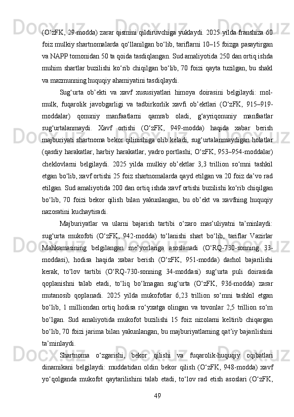 (O‘zFK, 29-modda) zarar qismini qildiruvchiga yuklaydi. 2025 yilda franshiza 60
foiz mulkiy shartnomalarda qo‘llanilgan bo‘lib, tariflarni 10–15 foizga pasaytirgan
va NAPP tomonidan 50 ta qoida tasdiqlangan. Sud amaliyotida 250 dan ortiq ishda
muhim shartlar buzilishi  ko‘rib chiqilgan bo‘lib, 70 foizi qayta tuzilgan, bu shakl
va mazmunning huquqiy ahamiyatini tasdiqlaydi.
Sug‘urta   ob’ekti   va   xavf   xususiyatlari   himoya   doirasini   belgilaydi:   mol-
mulk,   fuqarolik   javobgarligi   va   tadbirkorlik   xavfi   ob’ektlari   (O‘zFK,   915–919-
moddalar)   qonuniy   manfaatlarni   qamrab   oladi,   g‘ayriqonuniy   manfaatlar
sug‘urtalanmaydi.   Xavf   ortishi   (O‘zFK,   949-modda)   haqida   xabar   berish
majburiyati shartnoma bekor qilinishiga olib keladi, sug‘urtalanmaydigan holatlar
(qasdiy harakatlar, harbiy harakatlar, yadro portlashi; O‘zFK, 953–954-moddalar)
cheklovlarni   belgilaydi.   2025   yilda   mulkiy   ob’ektlar   3,3   trillion   so‘mni   tashkil
etgan bo‘lib, xavf ortishi 25 foiz shartnomalarda qayd etilgan va 20 foiz da’vo rad
etilgan. Sud amaliyotida 200 dan ortiq ishda xavf ortishi buzilishi ko‘rib chiqilgan
bo‘lib,   70   foizi   bekor   qilish   bilan   yakunlangan,   bu   ob’ekt   va   xavfning   huquqiy
nazoratini kuchaytiradi.
Majburiyatlar   va   ularni   bajarish   tartibi   o‘zaro   mas’uliyatni   ta’minlaydi:
sug‘urta   mukofoti   (O‘zFK,   942-modda)   to‘lanishi   shart   bo‘lib,   tariflar   Vazirlar
Mahkamasining   belgilangan   me’yorlariga   asoslanadi   (O‘RQ-730-sonning   33-
moddasi),   hodisa   haqida   xabar   berish   (O‘zFK,   951-modda)   darhol   bajarilishi
kerak,   to‘lov   tartibi   (O‘RQ-730-sonning   34-moddasi)   sug‘urta   puli   doirasida
qoplanishni   talab   etadi,   to‘liq   bo‘lmagan   sug‘urta   (O‘zFK,   936-modda)   zarar
mutanosib   qoplanadi.   2025   yilda   mukofotlar   6,23   trillion   so‘mni   tashkil   etgan
bo‘lib,   1   milliondan   ortiq   hodisa   ro‘yxatga   olingan   va   tovonlar   2,5   trillion   so‘m
bo‘lgan.   Sud   amaliyotida   mukofot   buzilishi   15   foiz   nizolarni   keltirib   chiqargan
bo‘lib, 70 foizi jarima bilan yakunlangan, bu majburiyatlarning qat’iy bajarilishini
ta’minlaydi.
Shartnoma   o‘zgarishi,   bekor   qilishi   va   fuqarolik-huquqiy   oqibatlari
dinamikani   belgilaydi:   muddatidan   oldin   bekor   qilish   (O‘zFK,   948-modda)   xavf
yo‘qolganda   mukofot   qaytarilishini   talab   etadi,   to‘lov   rad   etish   asoslari   (O‘zFK,
49 