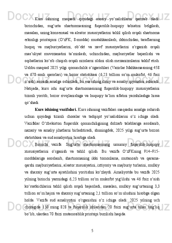 Kurs   ishining   maqsadi   quyidagi   asosiy   yo‘nalishlarni   qamrab   oladi:
birinchidan,   sug‘urta   shartnomasining   fuqarolik-huquqiy   tabiatini   belgilash,
masalan, uning konsensual va aleator xususiyatlarini tahlil qilish orqali shartnoma
erkinligi   printsipini   (O‘zFK,   8-modda)   mustahkamlash;   ikkinchidan,   taraflarning
huquq   va   majburiyatlarini,   ob’ekt   va   xavf   xususiyatlarini   o‘rganish   orqali
mas’uliyat   muvozanatini   ta’minlash;   uchinchidan,   majburiyatlar   bajarilishi   va
oqibatlarini ko‘rib chiqish orqali nizolarni oldini olish mexanizmlarini taklif etish.
Ushbu maqsad 2025 yilgi qonunchilik o‘zgarishlari (Vazirlar Mahkamasining 458
va   678-sonli   qarorlari)   va   bozor   statistikasi   (6,23   trillion   so‘m   mukofot,   46   foiz
o‘sish) asosida amalga oshiriladi, bu esa ishing ilmiy va amaliy qiymatini oshiradi.
Natijada,   kurs   ishi   sug‘urta   shartnomasining   fuqarolik-huquqiy   xususiyatlarini
tizimli   yoritib,   bozor   rivojlanishiga   va   huquqiy   ta’lim   sifatini   yaxshilashga   hissa
qo‘shadi.
Kurs ishining vazifalari.  Kurs ishining vazifalari maqsadni amalga oshirish
uchun   quyidagi   tizimli   choralar   va   tadqiqot   yo‘nalishlarini   o‘z   ichiga   oladi.
Vazifalar   O‘zbekiston   fuqarolik   qonunchiligining   dolzarb   talablariga   asoslanib,
nazariy   va   amaliy   jihatlarni   birlashtiradi,   shuningdek,   2025   yilgi   sug‘urta   bozori
statistikasi va sud amaliyotini hisobga oladi.
Birinchi   vazifa:   Sug‘urta   shartnomasining   umumiy   fuqarolik-huquqiy
xususiyatlarini   o‘rganish   va   tahlil   qilish.   Bu   vazifa   O‘zFKning   914–915-
moddalariga   asoslanib,   shartnomaning   ikki   tomonlama,   mutanosib   va   qarama-
qarshi majburiyatlarini, aleator xususiyatini, ixtiyoriy va majburiy turlarini, mulkiy
va   shaxsiy   sug‘urta   ajratilishini   yoritishni   ko‘zlaydi.   Amaliyotda   bu   vazifa   2025
yilning   birinchi   yarmidagi   6,23   trillion   so‘m   mukofot   yig‘ilishi   va   46   foiz   o‘sish
ko‘rsatkichlarini   tahlil   qilish   orqali   bajariladi,   masalan,   mulkiy   sug‘urtaning   3,3
trillion so‘m hajmi va shaxsiy sug‘urtaning 2,1 trillion so‘m ulushini hisobga olgan
holda.   Vazifa   sud   amaliyotini   o‘rganishni   o‘z   ichiga   oladi:   2025   yilning   uch
choragida   130   ming   828   ta   fuqarolik   ishlaridan   20   foizi   sug‘urta   bilan   bog‘liq
bo‘lib, ulardan 70 foizi mutanosiblik printsipi buzilishi haqida.
5 