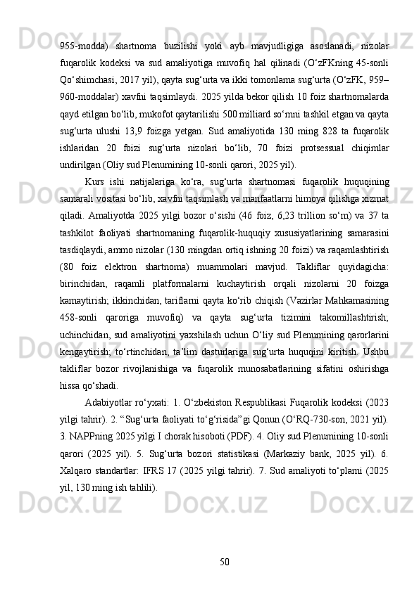 955-modda)   shartnoma   buzilishi   yoki   ayb   mavjudligiga   asoslanadi,   nizolar
fuqarolik   kodeksi   va   sud   amaliyotiga   muvofiq   hal   qilinadi   (O‘zFKning   45-sonli
Qo‘shimchasi, 2017 yil), qayta sug‘urta va ikki tomonlama sug‘urta (O‘zFK, 959–
960-moddalar) xavfni taqsimlaydi. 2025 yilda bekor qilish 10 foiz shartnomalarda
qayd etilgan bo‘lib, mukofot qaytarilishi 500 milliard so‘mni tashkil etgan va qayta
sug‘urta   ulushi   13,9   foizga   yetgan.   Sud   amaliyotida   130   ming   828   ta   fuqarolik
ishlaridan   20   foizi   sug‘urta   nizolari   bo‘lib,   70   foizi   protsessual   chiqimlar
undirilgan (Oliy sud Plenumining 10-sonli qarori, 2025 yil).
Kurs   ishi   natijalariga   ko‘ra,   sug‘urta   shartnomasi   fuqarolik   huquqining
samarali vositasi bo‘lib, xavfni taqsimlash va manfaatlarni himoya qilishga xizmat
qiladi.   Amaliyotda   2025   yilgi   bozor   o‘sishi   (46   foiz,   6,23   trillion   so‘m)   va   37   ta
tashkilot   faoliyati   shartnomaning   fuqarolik-huquqiy   xususiyatlarining   samarasini
tasdiqlaydi, ammo nizolar (130 mingdan ortiq ishning 20 foizi) va raqamlashtirish
(80   foiz   elektron   shartnoma)   muammolari   mavjud.   Takliflar   quyidagicha:
birinchidan,   raqamli   platformalarni   kuchaytirish   orqali   nizolarni   20   foizga
kamaytirish;  ikkinchidan, tariflarni qayta ko‘rib chiqish (Vazirlar Mahkamasining
458-sonli   qaroriga   muvofiq)   va   qayta   sug‘urta   tizimini   takomillashtirish;
uchinchidan,  sud  amaliyotini   yaxshilash   uchun O‘liy sud  Plenumining qarorlarini
kengaytirish;   to‘rtinchidan,   ta’lim   dasturlariga   sug‘urta   huquqini   kiritish.   Ushbu
takliflar   bozor   rivojlanishiga   va   fuqarolik   munosabatlarining   sifatini   oshirishga
hissa qo‘shadi.
Adabiyotlar   ro‘yxati:   1.  O‘zbekiston   Respublikasi  Fuqarolik  kodeksi  (2023
yilgi tahrir). 2. “Sug‘urta faoliyati to‘g‘risida”gi Qonun (O‘RQ-730-son, 2021 yil).
3. NAPPning 2025 yilgi I chorak hisoboti (PDF). 4. Oliy sud Plenumining 10-sonli
qarori   (2025   yil).   5.   Sug‘urta   bozori   statistikasi   (Markaziy   bank,   2025   yil).   6.
Xalqaro standartlar:  IFRS 17 (2025 yilgi  tahrir). 7. Sud amaliyoti  to‘plami  (2025
yil, 130 ming ish tahlili).
50 