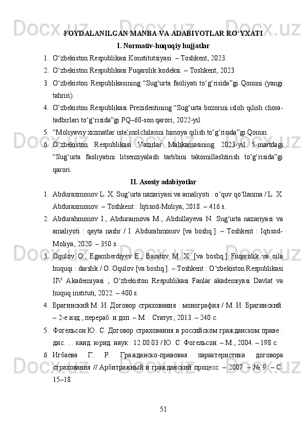 FOYDALANILGAN MANBA VA ADABIYOTLAR RO‘YXATI
I.  Normativ-huquqiy hujjatlar
1. O‘zbekiston Respublikasi Konstitutsiyasi. – Toshkent, 2023.
2. O‘zbekiston Respublikasi Fuqarolik kodeksi. – Toshkent, 2023.
3. O‘zbekiston   Respublikasining   “Sug‘urta faoliyati  to‘g‘risida”gi  Qonuni   (yangi
tahriri).
4. O‘zbekiston Respublikasi Prezidentining “Sug‘urta bozorini isloh qilish chora-
tadbirlari to‘g‘risida”gi PQ–60-son qarori, 2022-yil.
5. “Moliyaviy xizmatlar iste’molchilarini himoya qilish to‘g‘risida”gi Qonun.
6. O‘zbekiston   Respublikasi   Vazirlar   Mahkamasining   2023-yil   5-martdagi
“Sug‘urta   faoliyatini   litsenziyalash   tartibini   takomillashtirish   to‘g‘risida”gi
qarori.
II. Asosiy adabiyotlar
1. Abduraxmonov L. X. Sug urta nazariyasi va amaliyoti : o quv qo llanma / L. X.ʻ ʻ ʻ
Abduraxmonov. – Toshkent : Iqtisod-Moliya, 2018. – 416 s. 
2. Abdurahmonov   I.,   Abduraimova   M.,   Abdullayeva   N.   Sug urta   nazariyasi   va	
ʻ
amaliyoti   :   qayta   nashr   /   I.   Abdurahmonov   [va   boshq.].   –   Toshkent   :   Iqtisod-
Moliya, 2020. – 350 s. 
3. Oqulov   O.,   Egamberdiyev   E.,   Baratov   M.   X.   [va   boshq.]   Fuqarolik   va   oila
huquqi : darslik / O. Oqulov [va boshq.]. – Toshkent : O zbekiston Respublikasi	
ʻ
IIV   Akademiyasi   ;   O zbekiston   Respublikasi   Fanlar   akademiyasi   Davlat   va	
ʻ
huquq instituti, 2022. – 400 s. 
4. Брагинский М. И. Договор страхования : монография / М. И. Брагинский.
– 2-е изд., перераб. и доп. – М. : Статут, 2013. – 240 с. 
5. Фогельсон Ю. С. Договор страхования в российском гражданском праве :
дис. … канд. юрид. наук : 12.00.03 / Ю. С. Фогельсон. – М., 2004. – 198 с. 
6. Игбаева   Г.   Р.   Гражданско-правовая   характеристика   договора
страхования // Арбитражный и гражданский процесс. – 2007. – № 9. – С.
15–18
51 