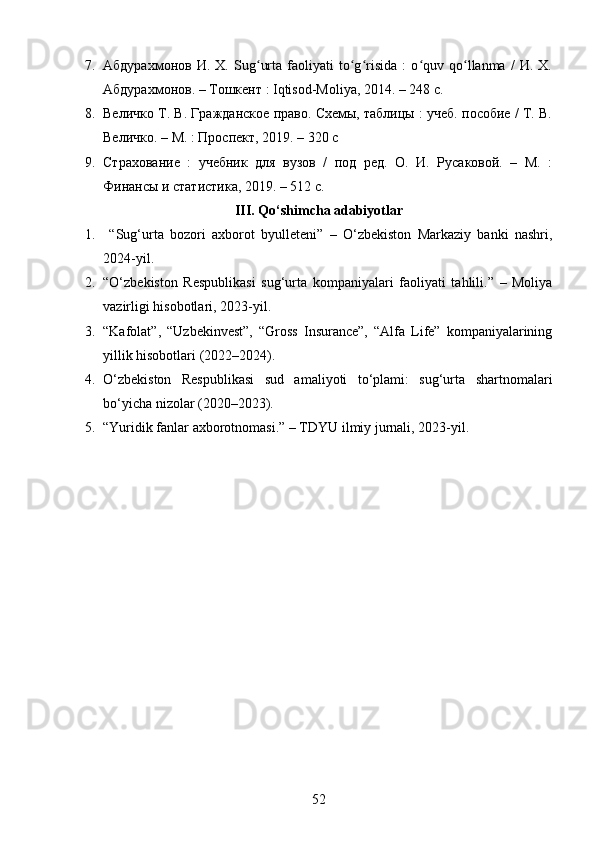 7. Абдурахмонов   И.   Х.   Sug urta   faoliyati   to g risida   :   o quv   qo llanma   /   И.   Х.ʻ ʻ ʻ ʻ ʻ
Абдурахмонов. – Тошкент : Iqtisod-Moliya, 2014. – 248 с. 
8. Величко Т. В. Гражданское право. Схемы, таблицы : учеб. пособие / Т. В.
Величко. – М. : Проспект, 2019. – 320 с 
9. Страхование   :   учебник   для   вузов   /   под   ред.   О.   И.   Русаковой.   –   М.   :
Финансы и статистика, 2019. – 512 с.
III. Qo‘shimcha adabiyotlar
1.   “Sug‘urta   bozori   axborot   byulleteni”   –   O‘zbekiston   Markaziy   banki   nashri,
2024-yil.
2. “O‘zbekiston   Respublikasi   sug‘urta   kompaniyalari   faoliyati   tahlili.”   –   Moliya
vazirligi hisobotlari, 2023-yil.
3. “Kafolat”,   “Uzbekinvest”,   “Gross   Insurance”,   “Alfa   Life”   kompaniyalarining
yillik hisobotlari (2022–2024).
4. O‘zbekiston   Respublikasi   sud   amaliyoti   to‘plami:   sug‘urta   shartnomalari
bo‘yicha nizolar (2020–2023).
5. “Yuridik fanlar axborotnomasi.” – TDYU ilmiy jurnali, 2023-yil.
52 