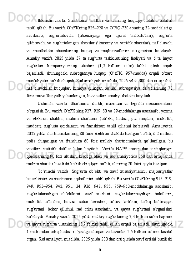 Ikkinchi   vazifa:   Shartnoma   taraflari   va   ularning   huquqiy   holatini   batafsil
tahlil qilish. Bu vazifa O‘zFKning 925–928 va O‘RQ-730-sonning 32-moddalariga
asoslanib,   sug‘urtalovchi   (litsenziyaga   ega   tijorat   tashkilotlari),   sug‘urta
qildiruvchi va sug‘urtalangan shaxslar  (jismoniy va yuridik shaxslar), naf oluvchi
va   manfaatdor   shaxslarning   huquq   va   majburiyatlarini   o‘rganishni   ko‘zlaydi.
Amaliy   vazifa   2025   yilda   37   ta   sug‘urta   tashkilotining   faoliyati   va   6   ta   hayot
sug‘urtasi   kompaniyasining   ulushini   (1,2   trillion   so‘m)   tahlil   qilish   orqali
bajariladi,   shuningdek,   subrogatsiya   huquqi   (O‘zFK,   957-modda)   orqali   o‘zaro
mas’uliyatni ko‘rib chiqish. Sud amaliyoti misolida, 2025 yilda 300 dan ortiq ishda
naf   oluvchilar   huquqlari   himoya   qilingan   bo‘lib,   subrogatsiya   da’volarining   70
foizi muvaffaqiyatli yakunlangan, bu vazifani amaliy jihatdan boyitadi.
Uchinchi   vazifa:   Shartnoma   shakli,   mazmuni   va   tegishli   mexanizmlarni
o‘rganish. Bu vazifa O‘zFKning 927, 929, 30 va 29-moddalariga asoslanib, yozma
va   elektron   shaklni,   muhim   shartlarni   (ob’ekt,   hodisa,   pul   miqdori,   mukofot,
muddat),   sug‘urta   qoidalarini   va   franshizani   tahlil   qilishni   ko‘zlaydi.   Amaliyotda
2025 yilda shartnomalarining 80 foizi elektron shaklda tuzilgan bo‘lib, 6,2 million
polis   chiqarilgan   va   franshiza   60   foiz   mulkiy   shartnomalarda   qo‘llanilgan,   bu
vazifani   statistik   dalillar   bilan   boyitadi.   Vazifa   NAPP   tomonidan   tasdiqlangan
qoidalarning 90 foiz ulushini hisobga oladi va sud amaliyotida 250 dan ortiq ishda
muhim shartlar buzilishi ko‘rib chiqilgan bo‘lib, ularning 70 foizi qayta tuzilgan.
To‘rtinchi   vazifa:   Sug‘urta   ob’ekti   va   xavf   xususiyatlarini,   majburiyatlar
bajarilishini va shartnoma oqibatlarini tahlil qilish. Bu vazifa O‘zFKning 915–919,
949,   953–954,   942,   951,   34,   936,   948,   955,   959–960-moddalariga   asoslanib,
sug‘urtalanadigan   ob’ektlarni,   xavf   ortishini,   sug‘urtalanmaydigan   holatlarni,
mukofot   to‘lashni,   hodisa   xabar   berishni,   to‘lov   tartibini,   to‘liq   bo‘lmagan
sug‘urtani,   bekor   qilishni,   rad   etish   asoslarini   va   qayta   sug‘urtani   o‘rganishni
ko‘zlaydi. Amaliy vazifa 2025 yilda mulkiy sug‘urtaning 3,3 trillion so‘m hajmini
va qayta sug‘urta ulushining 13,9 foizini tahlil qilish orqali bajariladi, shuningdek,
1 milliondan ortiq hodisa ro‘yxatga olingan va tovonlar 2,5 trillion so‘mni tashkil
etgan. Sud amaliyoti misolida, 2025 yilda 200 dan ortiq ishda xavf ortishi buzilishi
6 