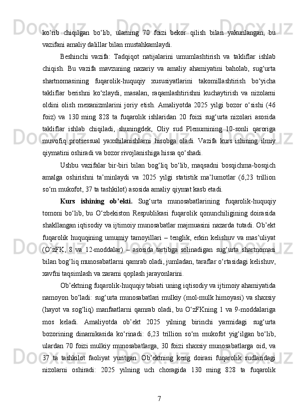 ko‘rib   chiqilgan   bo‘lib,   ularning   70   foizi   bekor   qilish   bilan   yakunlangan,   bu
vazifani amaliy dalillar bilan mustahkamlaydi.
Beshinchi   vazifa:   Tadqiqot   natijalarini   umumlashtirish   va   takliflar   ishlab
chiqish.   Bu   vazifa   mavzuning   nazariy   va   amaliy   ahamiyatini   baholab,   sug‘urta
shartnomasining   fuqarolik-huquqiy   xususiyatlarini   takomillashtirish   bo‘yicha
takliflar   berishni   ko‘zlaydi,   masalan,   raqamlashtirishni   kuchaytirish   va   nizolarni
oldini   olish   mexanizmlarini   joriy   etish.   Amaliyotda   2025   yilgi   bozor   o‘sishi   (46
foiz)   va   130   ming   828   ta   fuqarolik   ishlaridan   20   foizi   sug‘urta   nizolari   asosida
takliflar   ishlab   chiqiladi,   shuningdek,   Oliy   sud   Plenumining   10-sonli   qaroriga
muvofiq   protsessual   yaxshilanishlarni   hisobga   oladi.   Vazifa   kurs   ishining   ilmiy
qiymatini oshiradi va bozor rivojlanishiga hissa qo‘shadi.
Ushbu   vazifalar   bir-biri   bilan   bog‘liq   bo‘lib,   maqsadni   bosqichma-bosqich
amalga   oshirishni   ta’minlaydi   va   2025   yilgi   statistik   ma’lumotlar   (6,23   trillion
so‘m mukofot, 37 ta tashkilot) asosida amaliy qiymat kasb etadi.
Kurs   ishining   ob’ekti.   Sug‘urta   munosabatlarining   fuqarolik-huquqiy
tomoni   bo‘lib,   bu   O‘zbekiston   Respublikasi   fuqarolik   qonunchiligining   doirasida
shakllangan iqtisodiy va ijtimoiy munosabatlar majmuasini nazarda tutadi. Ob’ekt
fuqarolik   huquqining   umumiy   tamoyillari   –   tenglik,   erkin   kelishuv   va   mas’uliyat
(O‘zFK,   8   va   12-moddalar)   –   asosida   tartibga   solinadigan   sug‘urta   shartnomasi
bilan bog‘liq munosabatlarni qamrab oladi, jumladan, taraflar o‘rtasidagi kelishuv,
xavfni taqsimlash va zararni qoplash jarayonlarini.
Ob’ektning fuqarolik-huquqiy tabiati uning iqtisodiy va ijtimoiy ahamiyatida
namoyon bo‘ladi: sug‘urta munosabatlari mulkiy (mol-mulk himoyasi) va shaxsiy
(hayot   va   sog‘liq)   manfaatlarni   qamrab   oladi,   bu   O‘zFKning   1   va   9-moddalariga
mos   keladi.   Amaliyotda   ob’ekt   2025   yilning   birinchi   yarmidagi   sug‘urta
bozorining   dinamikasida   ko‘rinadi:   6,23   trillion   so‘m   mukofot   yig‘ilgan   bo‘lib,
ulardan  70 foizi  mulkiy munosabatlarga, 30 foizi  shaxsiy  munosabatlarga  oid, va
37   ta   tashkilot   faoliyat   yuritgan.   Ob’ektning   keng   doirasi   fuqarolik   sudlaridagi
nizolarni   oshiradi:   2025   yilning   uch   choragida   130   ming   828   ta   fuqarolik
7 