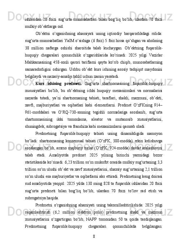 ishlaridan   20   foizi   sug‘urta   munosabatlari   bilan   bog‘liq   bo‘lib,   ulardan   70   foizi
mulkiy ob’ektlarga oid.
Ob’ektni   o‘rganishning   ahamiyati   uning   iqtisodiy   barqarorlikdagi   rolida:
sug‘urta munosabatlari YaIM o‘sishiga (6 foiz) 5 foiz hissa qo‘shgan va aholining
38   million   nafarga   oshishi   sharoitida   talab   kuchaygan.   Ob’ektning   fuqarolik-
huquqiy   chegaralari   qonunchilik   o‘zgarishlarida   ko‘rinadi:   2025   yilgi   Vazirlar
Mahkamasining   458-sonli   qarori   tariflarni   qayta   ko‘rib   chiqib,   munosabatlarning
samaradorligini   oshirgan.   Ushbu   ob’ekt   kurs   ishining   asosiy   tadqiqot   maydonini
belgilaydi va nazariy-amaliy tahlil uchun zamin yaratadi.
Kurs   ishining   predmeti.   Sug‘urta   shartnomasining   fuqarolik-huquqiy
xususiyatlari   bo‘lib,   bu   ob’ektning   ichki   huquqiy   mexanizmlari   va   normalarini
nazarda   tutadi,   ya’ni   shartnomaning   tabiati,   taraflari,   shakli,   mazmuni,   ob’ekti,
xavfi,   majburiyatlari   va   oqibatlari   kabi   elementlarni.   Predmet   O‘zFKning   914–
961-moddalari   va   O‘RQ-730-sonning   tegishli   normalariga   asoslanib,   sug‘urta
shartnomasining   ikki   tomonlama,   aleator   va   mutanosib   xususiyatlarini,
shuningdek, subrogatsiya va franshiza kabi mexanizmlarni qamrab oladi.
Predmetning   fuqarolik-huquqiy   tabiati   uning   dinamikligida   namoyon
bo‘ladi:   shartnomaning   konsensual   tabiati   (O‘zFK,   380-modda)   erkin   kelishuvga
asoslangan bo‘lib, ammo majburiy turlar (O‘zFK, 924-modda) davlat aralashuvini
talab   etadi.   Amaliyotda   predmet   2025   yilning   birinchi   yarmidagi   bozor
statistikasida ko‘rinadi: 6,23 trillion so‘m mukofot orasida mulkiy sug‘urtaning 3,3
trillion so‘m ulushi ob’ekt va xavf xususiyatlarini, shaxsiy sug‘urtaning 2,1 trillion
so‘m ulushi esa majburiyatlar va oqibatlarni aks ettiradi. Predmetning keng doirasi
sud amaliyotida yaqqol: 2025 yilda 130 ming 828 ta fuqarolik ishlaridan 20 foizi
sug‘urta   predmeti   bilan   bog‘liq   bo‘lib,   ulardan   70   foizi   to‘lov   rad   etish   va
subrogatsiya haqida.
Predmetni   o‘rganishning   ahamiyati   uning   takomillashtirilishida:   2025   yilgi
raqamlashtirish   (6,2   million   elektron   polis)   predmetning   shakl   va   mazmun
xususiyatlarini   o‘zgartirgan   bo‘lib,   NAPP   tomonidan   50   ta   qoida   tasdiqlangan.
Predmetning   fuqarolik-huquqiy   chegaralari   qonunchilikda   belgilangan:
8 
