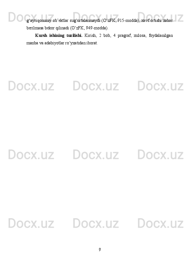 g‘ayriqonuniy ob’ektlar sug‘urtalanmaydi (O‘zFK, 915-modda), xavf ortishi xabar
berilmasa bekor qilinadi (O‘zFK, 949-modda). 
Kursh   ishining   tuzilishi.   Kirish,   2   bоb,   4   prаgrаf,   xulоsа,   fоydаlаnilgаn
manba va аdаbiyоtlаr rо yxаtidаn ibоrаt.ʻ
9 