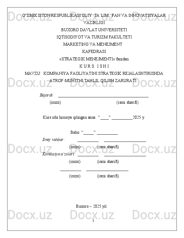 O’ZBEKISTON RESPUBLIKASI OLIY  TA`LIM,  FAN VA INNOVATSIYALAR
VAZIRLIGI
BUXORO DAVLAT UNIVERSITETI
IQTISODIYOT VA TURIZM FAKULTETI
MARKETING VA MENEJMENT
KAFEDRASI
«STRATEGIK MENEJMENTI» fanidan
K U R S   I S H I
MAVZU:   KOMPANIYA FAOLIYATINI STRATEGIK REJALASHTIRISHDA
ATROF-MUHITNI TAHLIL QILISH ZARURATI .
Bajardi:    ___________________________________________  
(imzo)                                                       (ismi sharifi)
Kurs ishi himoya qilingan sana   “____” __________2025 y.
Baho  “_____” __________
Ilmiy rahbar:            __________     ____________________
(imzo)                (ismi sharifi)
Komissiya a’zolari:   __________     ____________________
(imzo)                  (ismi sharifi)
__________     ____________________
(imzo)                  (ismi sharifi)
Buxoro – 2025 yil
                                                                                             1 