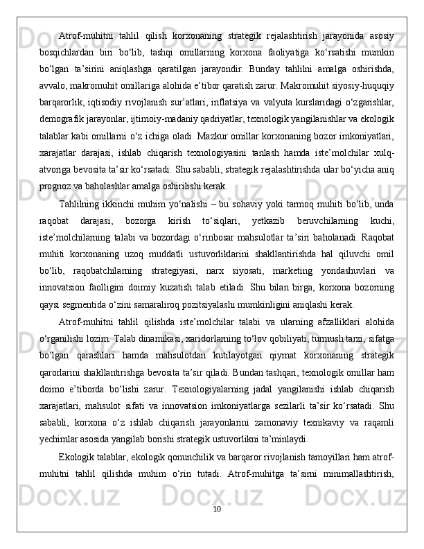 Atrof-muhitni   tahlil   qilish   korxonaning   strategik   rejalashtirish   jarayonida   asosiy
bosqichlardan   biri   bo‘lib,   tashqi   omillarning   korxona   faoliyatiga   ko‘rsatishi   mumkin
bo‘lgan   ta’sirini   aniqlashga   qaratilgan   jarayondir.   Bunday   tahlilni   amalga   oshirishda,
avvalo, makromuhit omillariga alohida e’tibor qaratish zarur. Makromuhit siyosiy-huquqiy
barqarorlik,  iqtisodiy   rivojlanish   sur’atlari,  inflatsiya   va  valyuta   kurslaridagi   o‘zgarishlar,
demografik jarayonlar, ijtimoiy-madaniy qadriyatlar, texnologik yangilanishlar va ekologik
talablar kabi omillarni o‘z ichiga oladi. Mazkur omillar korxonaning bozor imkoniyatlari,
xarajatlar   darajasi,   ishlab   chiqarish   texnologiyasini   tanlash   hamda   iste’molchilar   xulq-
atvoriga bevosita ta’sir ko‘rsatadi. Shu sababli, strategik rejalashtirishda ular bo‘yicha aniq
prognoz va baholashlar amalga oshirilishi kerak.
Tahlilning  ikkinchi  muhim  yo‘nalishi   – bu  sohaviy  yoki  tarmoq muhiti   bo‘lib, unda
raqobat   darajasi,   bozorga   kirish   to‘siqlari,   yetkazib   beruvchilarning   kuchi,
iste’molchilarning   talabi   va   bozordagi   o‘rinbosar   mahsulotlar   ta’siri   baholanadi.   Raqobat
muhiti   korxonaning   uzoq   muddatli   ustuvorliklarini   shakllantirishda   hal   qiluvchi   omil
bo‘lib,   raqobatchilarning   strategiyasi,   narx   siyosati,   marketing   yondashuvlari   va
innovatsion   faolligini   doimiy   kuzatish   talab   etiladi.   Shu   bilan   birga,   korxona   bozorning
qaysi segmentida o‘zini samaraliroq pozitsiyalashi mumkinligini aniqlashi kerak.
Atrof-muhitni   tahlil   qilishda   iste’molchilar   talabi   va   ularning   afzalliklari   alohida
o‘rganilishi lozim. Talab dinamikasi, xaridorlarning to‘lov qobiliyati, turmush tarzi, sifatga
bo‘lgan   qarashlari   hamda   mahsulotdan   kutilayotgan   qiymat   korxonaning   strategik
qarorlarini shakllantirishga bevosita ta’sir qiladi. Bundan tashqari, texnologik omillar ham
doimo   e’tiborda   bo‘lishi   zarur.   Texnologiyalarning   jadal   yangilanishi   ishlab   chiqarish
xarajatlari,   mahsulot   sifati   va   innovatsion   imkoniyatlarga   sezilarli   ta’sir   ko‘rsatadi.   Shu
sababli,   korxona   o‘z   ishlab   chiqarish   jarayonlarini   zamonaviy   texnikaviy   va   raqamli
yechimlar asosida yangilab borishi strategik ustuvorlikni ta’minlaydi.
Ekologik talablar, ekologik qonunchilik va barqaror rivojlanish tamoyillari ham atrof-
muhitni   tahlil   qilishda   muhim   o‘rin   tutadi.   Atrof-muhitga   ta’sirni   minimallashtirish,
                                                                                             10 