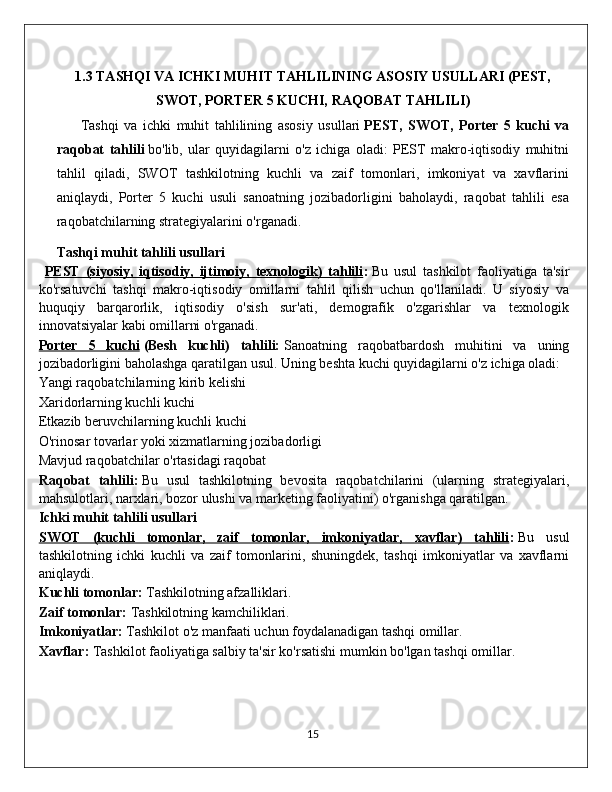 1.3 TASHQI VA ICHKI MUHIT TAHLILINING ASOSIY USULLARI (PEST,
SWOT, PORTER 5 KUCHI, RAQOBAT TAHLILI)
Tashqi   va   ichki   muhit   tahlilining   asosiy   usullari   PEST,   SWOT,   Porter   5   kuchi   va
raqobat   tahlili   bo'lib,   ular   quyidagilarni   o'z   ichiga   oladi:   PEST   makro-iqtisodiy   muhitni
tahlil   qiladi,   SWOT   tashkilotning   kuchli   va   zaif   tomonlari,   imkoniyat   va   xavflarini
aniqlaydi,   Porter   5   kuchi   usuli   sanoatning   jozibadorligini   baholaydi,   raqobat   tahlili   esa
raqobatchilarning strategiyalarini o'rganadi.
Tashqi muhit tahlili usullari
PEST   (siyosiy,   iqtisodiy,   ijtimoiy,   texnologik)   tahlili :   B u   usul   tashkilot   faoliyatiga   ta'sir
ko'rsatuvchi   tashqi   makro-iqtisodiy   omillarni   tahlil   qilish   uchun   qo'llaniladi.   U   siyosiy   va
huquqiy   barqarorlik,   iqtisodiy   o'sish   sur'ati,   demografik   o'zgarishlar   va   texnologik
innovatsiyalar kabi omillarni o'rganadi.
Porter   5   kuchi   ( Besh   kuchli)   tahlili:   Sanoatning   raqobatbardosh   muhitini   va   uning
jozibadorligini baholashga qaratilgan usul. Uning beshta kuchi quyidagilarni o'z ichiga oladi:
Yangi raqobatchilarning kirib kelishi
Xaridorlarning kuchli kuchi
Etkazib beruvchilarning kuchli kuchi
O'rinosar tovarlar yoki xizmatlarning jozibadorligi
Mavjud raqobatchilar o'rtasidagi raqobat
Raqobat   tahlili:   Bu   usul   tashkilotning   bevosita   raqobatchilarini   (ularning   strategiyalari,
mahsulotlari, narxlari, bozor ulushi va marketing faoliyatini) o'rganishga qaratilgan.
Ichki muhit tahlili usullari
SWOT   (kuchli   tomonlar,   zaif   tomonlar,   imkoniyatlar,   xavflar)   tahlili :   Bu   us ul
tashkilotning   ichki   kuchli   va   zaif   tomonlarini,   shuningdek,   tashqi   imkoniyatlar   va   xavflarni
aniqlaydi.
Kuchli tomonlar:   Tashkilotning afzalliklari.
Zaif tomonlar:   Tashkilotning kamchiliklari.
Imkoniyatlar:   Tashkilot o'z manfaati uchun foydalanadigan tashqi omillar.
Xavflar:   Tashkilot faoliyatiga salbiy ta'sir ko'rsatishi mumkin bo'lgan tashqi omillar.
                                                                                             15 