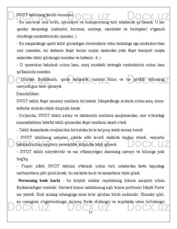 SWOT tahlilining kuchli tomonlari:
-   Bu   universal   usul   bo ' lib ,   iqtisodiyot   va   boshqaruvning   turli   sohalarida   qo ʻ llanadi .   U   har
qanday   darajadagi   ( mahsulot ,   korxona ,   mintaqa ,   mamlakat   va   boshqalar )   o ' rganish
obyektiga   moslashtirilishi   mumkin . ).
-  Bu   maqsadlarga   qarab   tahlil   qilinadigan   elementlarni   erkin   tanlashga   ega   moslashuvchan
usul   ( masalan ,   siz   shaharni   faqat   turizm   nuqtai   nazaridan   yoki   faqat   transport   nuqtai
nazaridan   tahlil   qilishingiz   mumkin   va   hokazo ).  d . ).
-   U   operatsion   baholash   uchun   ham,   uzoq   muddatli   strategik   rejalashtirish   uchun   ham
qo'llanilishi mumkin.
-   Usuldan   foydalanish,   qoida   tariqasida,   maxsus   bilim   va   tor   profilli   ta'limning
mavjudligini talab qilmaydi.
Kamchiliklari:
SWOT tahlili faqat umumiy omillarni ko'rsatadi. Maqsadlarga erishish uchun aniq chora-
tadbirlar alohida ishlab chiqilishi kerak.
-   Ko'pincha,   SWOT   tahlili   asosiy   va   ikkilamchi   omillarni   aniqlamasdan,   ular   o'rtasidagi
munosabatlarni batafsil tahlil qilmasdan faqat omillarni sanab o'tadi.
- Tahlil dinamikada rivojlanishni ko'rishdan ko'ra ko'proq statik rasmni beradi.
-   SWOT   tahlilining   natijalari   odatda   sifat   tavsifi   shaklida   taqdim   etiladi,   vaziyatni
baholash uchun miqdoriy parametrlar ko'pincha talab qilinadi.
-   SWOT   tahlili   subyektivdir   va   uni   o'tkazayotgan   shaxsning   mavqei   va   bilimiga   juda
bog'liq.
-   Yuqori   sifatli   SWOT   tahlilini   o'tkazish   uchun   turli   sohalardan   katta   hajmdagi
ma'lumotlarni jalb qilish kerak, bu esa katta kuch va xarajatlarni talab qiladi.
Porterning   besh   kuchi   -   bu   ko'plab   sohalar   raqobatning   ildizini   aniqlash   uchun
foydalanadigan vositadir. Garvard biznes maktabining aqlli biznes professori Maykl Porter
uni  yaratdi. Endi  sizning sohangizga  nima ta'sir  qilishini  bilish  muhimdir. Shunday qilib,
siz   rejangizni   o'zgartirishingiz,   ko'proq   foyda   olishingiz   va   raqobatda   ustun   bo'lishingiz
                                                                                             17 