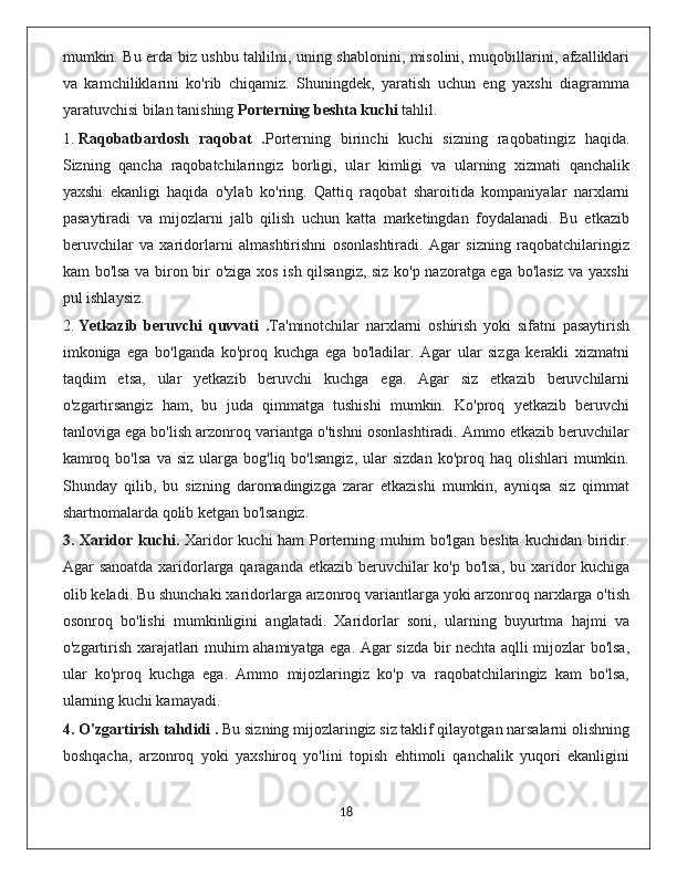 mumkin. Bu erda biz ushbu tahlilni, uning shablonini, misolini, muqobillarini, afzalliklari
va   kamchiliklarini   ko'rib   chiqamiz.   Shuningdek,   yaratish   uchun   eng   yaxshi   diagramma
yaratuvchisi bilan tanishing   Porterning beshta kuchi   tahlil.
1.  Raqobatbardosh   raqobat   . Porterning   birinchi   kuchi   sizning   raqobatingiz   haqida.
Sizning   qancha   raqobatchilaringiz   borligi,   ular   kimligi   va   ularning   xizmati   qanchalik
yaxshi   ekanligi   haqida   o'ylab   ko'ring.   Qattiq   raqobat   sharoitida   kompaniyalar   narxlarni
pasaytiradi   va   mijozlarni   jalb   qilish   uchun   katta   marketingdan   foydalanadi.   Bu   etkazib
beruvchilar   va   xaridorlarni   almashtirishni   osonlashtiradi.   Agar   sizning   raqobatchilaringiz
kam bo'lsa va biron bir o'ziga xos ish qilsangiz, siz ko'p nazoratga ega bo'lasiz va yaxshi
pul ishlaysiz.
2.  Yetkazib   beruvchi   quvvati   . Ta'minotchilar   narxlarni   oshirish   yoki   sifatni   pasaytirish
imkoniga   ega   bo'lganda   ko'proq   kuchga   ega   bo'ladilar.   Agar   ular   sizga   kerakli   xizmatni
taqdim   etsa,   ular   yetkazib   beruvchi   kuchga   ega.   Agar   siz   etkazib   beruvchilarni
o'zgartirsangiz   ham,   bu   juda   qimmatga   tushishi   mumkin.   Ko'proq   yetkazib   beruvchi
tanloviga ega bo'lish arzonroq variantga o'tishni osonlashtiradi. Ammo etkazib beruvchilar
kamroq  bo'lsa  va  siz  ularga  bog'liq  bo'lsangiz,   ular   sizdan  ko'proq  haq  olishlari  mumkin.
Shunday   qilib,   bu   sizning   daromadingizga   zarar   etkazishi   mumkin,   ayniqsa   siz   qimmat
shartnomalarda qolib ketgan bo'lsangiz.
3. Xaridor kuchi.   Xaridor  kuchi ham  Porterning muhim  bo'lgan beshta  kuchidan biridir.
Agar sanoatda xaridorlarga qaraganda etkazib beruvchilar ko'p bo'lsa, bu xaridor  kuchiga
olib keladi. Bu shunchaki xaridorlarga arzonroq variantlarga yoki arzonroq narxlarga o'tish
osonroq   bo'lishi   mumkinligini   anglatadi.   Xaridorlar   soni,   ularning   buyurtma   hajmi   va
o'zgartirish xarajatlari muhim ahamiyatga ega. Agar sizda bir nechta aqlli mijozlar bo'lsa,
ular   ko'proq   kuchga   ega.   Ammo   mijozlaringiz   ko'p   va   raqobatchilaringiz   kam   bo'lsa,
ularning kuchi kamayadi.
4. O'zgartirish tahdidi .  Bu sizning mijozlaringiz siz taklif qilayotgan narsalarni olishning
boshqacha,   arzonroq   yoki   yaxshiroq   yo'lini   topish   ehtimoli   qanchalik   yuqori   ekanligini
                                                                                             18 