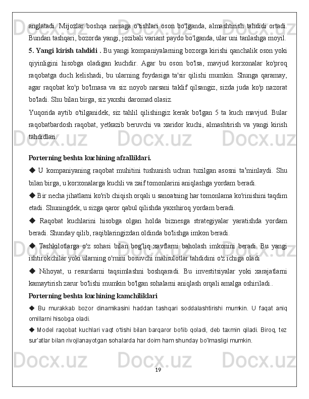anglatadi.   Mijozlar   boshqa   narsaga   o'tishlari   oson   bo'lganda,   almashtirish   tahdidi   ortadi.
Bundan tashqari, bozorda yangi, jozibali variant paydo bo'lganda, ular uni tanlashga moyil.
5. Yangi kirish tahdidi .  Bu yangi kompaniyalarning bozorga kirishi qanchalik oson yoki
qiyinligini   hisobga   oladigan   kuchdir.   Agar   bu   oson   bo'lsa,   mavjud   korxonalar   ko'proq
raqobatga   duch   kelishadi,   bu   ularning   foydasiga   ta'sir   qilishi   mumkin.   Shunga   qaramay,
agar   raqobat   ko'p   bo'lmasa   va   siz   noyob   narsani   taklif   qilsangiz,   sizda   juda   ko'p   nazorat
bo'ladi. Shu bilan birga, siz yaxshi daromad olasiz. 
Yuqorida   aytib   o'tilganidek,   siz   tahlil   qilishingiz   kerak   bo'lgan   5   ta   kuch   mavjud.   Bular
raqobatbardosh   raqobat,   yetkazib   beruvchi   va   xaridor   kuchi,   almashtirish   va   yangi   kirish
tahdidlari.
    
Porterning beshta kuchining afzalliklari.
  U   kompaniyaning   raqobat   muhitini   tushunish   uchun   tuzilgan   asosni   ta minlaydi.   Shu◆ ʼ
bilan birga, u korxonalarga kuchli va zaif tomonlarini aniqlashga yordam beradi.
 Bir necha jihatlarni ko rib chiqish orqali u sanoatning har tomonlama ko rinishini taqdim
◆	ʻ ʻ
etadi. Shuningdek, u sizga qaror qabul qilishda yaxshiroq yordam beradi.
  Raqobat   kuchlarini   hisobga   olgan   holda   biznesga   strategiyalar   yaratishda   yordam	
◆
beradi. Shunday qilib, raqiblaringizdan oldinda bo'lishga imkon beradi.
  Tashkilotlarga   o z   sohasi   bilan   bog liq   xavflarni   baholash   imkonini   beradi.   Bu   yangi
◆	ʻ ʻ
ishtirokchilar yoki ularning o'rnini bosuvchi mahsulotlar tahdidini o'z ichiga oladi
  Nihoyat,   u   resurslarni   taqsimlashni   boshqaradi.   Bu   investitsiyalar   yoki   xarajatlarni	
◆
kamaytirish zarur bo'lishi mumkin bo'lgan sohalarni aniqlash orqali amalga oshiriladi..
Porterning beshta kuchining kamchiliklari
  Bu   murakkab   bozor   dinamikasini   haddan   tashqari   soddalashtirishi   mumkin.   U   faqat   aniq
◆
omillarni hisobga oladi.
  Model   raqobat   kuchlari   vaqt   o tishi   bilan   barqaror  bo lib   qoladi,   deb   taxmin   qiladi.   Biroq,   tez
◆	ʻ ʻ
sur'atlar bilan rivojlanayotgan sohalarda har doim ham shunday bo'lmasligi mumkin.
                                                                                             19 