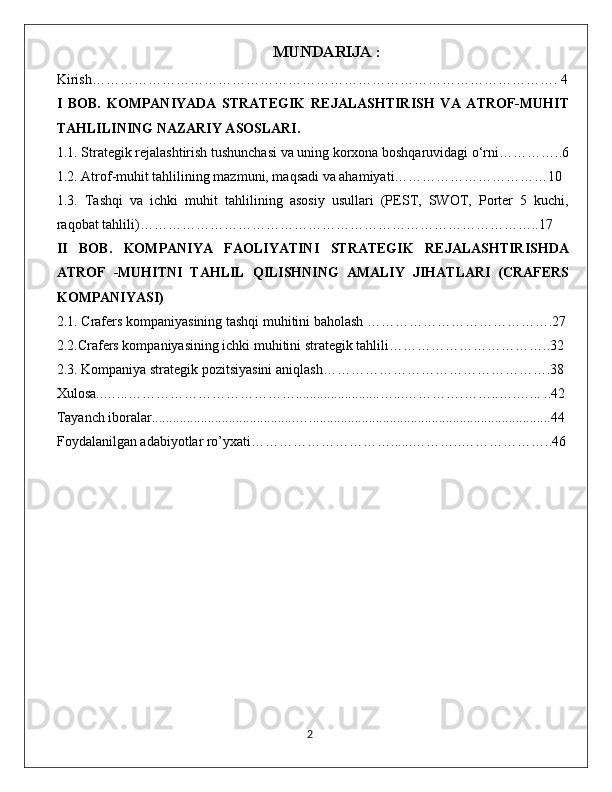 MUNDARIJA :
Kirish………………………………………………………………………………………. 4
I   BOB.   KOMPANIYADA   STRATEGIK   REJALASHTIRISH   VA   ATROF-MUHIT
TAHLILINING NAZARIY ASOSLARI.
1.1. Strategik rejalashtirish tushunchasi va uning korxona boshqaruvidagi o‘rni…………..6
1.2. Atrof-muhit tahlilining mazmuni, maqsadi va ahamiyati……………………………10
1.3.   Tashqi   va   ichki   muhit   tahlilining   asosiy   usullari   (PEST,   SWOT,   Porter   5   kuchi,
raqobat tahlili)…………………………………………………………………………..17
II   BOB.   KOMPANIYA   FAOLIYATINI   STRATEGIK   REJALASHTIRISHDA
ATROF   -MUHITNI   TAHLIL   QILISHNING   AMALIY   JIHATLARI   (CRAFERS
KOMPANIYASI)
2.1. Crafers kompaniyasining tashqi muhitini baholash ………………………………….27
2.2.Crafers kompaniyasining ichki muhitini strategik tahlili……………………………..32
2.3. Kompaniya strategik pozitsiyasini aniqlash………………………………………….38
Xulosa..…...………………………………........................…...………….……..….…... ..42
Tayanch iboralar.........................................….....................................................................44
Foydalanilgan adabiyotlar ro’yxati…………………………......………..………………..46
                                                                                             2 