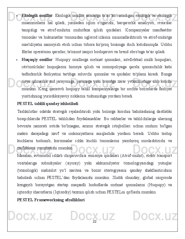  Ekologik omillar :  Ekologik omillar  sanoatga  ta'sir  ko'rsatadigan ekologik va  ekologik
muammolarni   hal   qiladi,   jumladan   iqlim   o'zgarishi,   barqarorlik   amaliyoti,   resurslar
tanqisligi   va   atrof-muhitni   muhofaza   qilish   qoidalari.   Kompaniyalar   manfaatdor
tomonlar   va hukumatlar   tomonidan  uglerod izlarini  minimallashtirish  va  atrof-muhitga
mas'uliyatni   namoyish   etish   uchun   tobora   ko'proq   bosimga   duch   kelishmoqda.   Ushbu
fikrlar operatsion qarorlar, ta'minot zanjiri boshqaruvi va brend obro'siga ta'sir qiladi.
 Huquqiy   omillar :   Huquqiy   omillarga   mehnat   qonunlari,   intellektual   mulk   huquqlari,
iste'molchilar   huquqlarini   himoya   qilish   va   monopoliyaga   qarshi   qonunchilik   kabi
tadbirkorlik   faoliyatini   tartibga   soluvchi   qonunlar   va   qoidalar   to'plami   kiradi.   Bunga
rioya   qilmaslik   sud   jarayoniga,   jarimaga   yoki   brendga   zarar   yetkazilishiga   olib   kelishi
mumkin.   Keng   qamrovli   huquqiy   tahlil   kompaniyalarga   bir   nechta   bozorlarda   faoliyat
yuritishning yurisdiksiyaviy risklarini tushunishga yordam beradi.
PESTEL tahlili qanday ishlatiladi
Tashkilotlar   odatda   strategik   rejalashtirish   yoki   bozorga   kirishni   baholashning   dastlabki
bosqichlarida   PESTEL   tahlilidan   foydalanadilar.   Bu   rahbarlar   va   tahlilchilarga   ularning
bevosita   nazorati   ostida   bo'lmagan,   ammo   strategik   istiqbollari   uchun   muhim   bo'lgan
makro   darajadagi   xavf   va   imkoniyatlarni   aniqlashda   yordam   beradi.   Ushbu   tashqi
kuchlarni   tushunib,   korxonalar   ichki   kuchli   tomonlarini   yaxshiroq   moslashtirishi   va
zaifliklarni yumshatishi mumkin.
Masalan, avtomobil ishlab chiqaruvchisi emissiya qoidalari (Atrof-muhit), elektr transport
vositalariga   subsidiyalar   (siyosiy)   yoki   akkumulyator   texnologiyasidagi   yutuqlar
(texnologik)   mahsulot   yo‘l   xaritasi   va   bozor   strategiyasini   qanday   shakllantirishini
baholash   uchun   PESTEL’dan   foydalanishi   mumkin.   Xuddi   shunday,   global   miqyosda
kengayib   borayotgan   startap   maqsadli   hududlarda   mehnat   qonunlarini   (Huquqiy)   va
iqtisodiy sharoitlarni (Iqtisodiy) taxmin qilish uchun PESTELni qo'llashi mumkin.
PESTEL Frameworkning afzalliklari
                                                                                             22 