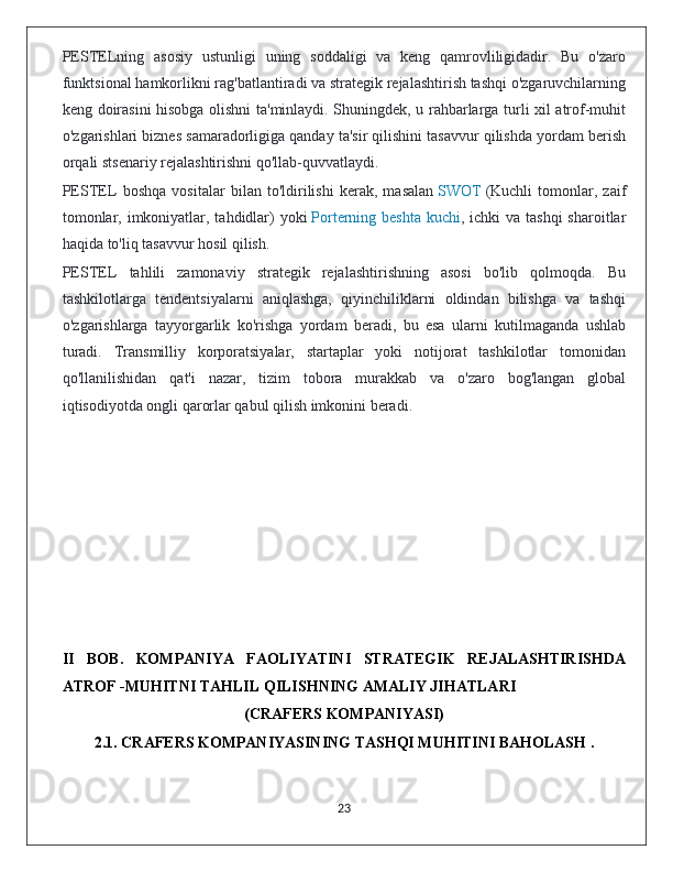 PESTELning   asosiy   ustunligi   uning   soddaligi   va   keng   qamrovliligidadir.   Bu   o'zaro
funktsional hamkorlikni rag'batlantiradi va strategik rejalashtirish tashqi o'zgaruvchilarning
keng doirasini hisobga olishni ta'minlaydi. Shuningdek, u rahbarlarga turli xil atrof-muhit
o'zgarishlari biznes samaradorligiga qanday ta'sir qilishini tasavvur qilishda yordam berish
orqali stsenariy rejalashtirishni qo'llab-quvvatlaydi.
PESTEL   boshqa   vositalar   bilan   to'ldirilishi   kerak,   masalan   SWOT   (Kuchli   tomonlar,   zaif
tomonlar, imkoniyatlar, tahdidlar)  yoki   Porterning beshta  kuchi , ichki  va tashqi  sharoitlar
haqida to'liq tasavvur hosil qilish.
PESTEL   tahlili   zamonaviy   strategik   rejalashtirishning   asosi   bo'lib   qolmoqda.   Bu
tashkilotlarga   tendentsiyalarni   aniqlashga,   qiyinchiliklarni   oldindan   bilishga   va   tashqi
o'zgarishlarga   tayyorgarlik   ko'rishga   yordam   beradi,   bu   esa   ularni   kutilmaganda   ushlab
turadi.   Transmilliy   korporatsiyalar,   startaplar   yoki   notijorat   tashkilotlar   tomonidan
qo'llanilishidan   qat'i   nazar,   tizim   tobora   murakkab   va   o'zaro   bog'langan   global
iqtisodiyotda ongli qarorlar qabul qilish imkonini beradi.
II   BOB.   KOMPANIYA   FAOLIYATINI   STRATEGIK   REJALASHTIRISHDA
ATROF -MUHITNI TAHLIL QILISHNING AMALIY JIHATLARI 
(CRAFERS KOMPANIYASI)
2.1.  CRAFERS KOMPANIYASINING TASHQI MUHITINI BAHOLASH .
                                                                                             23 