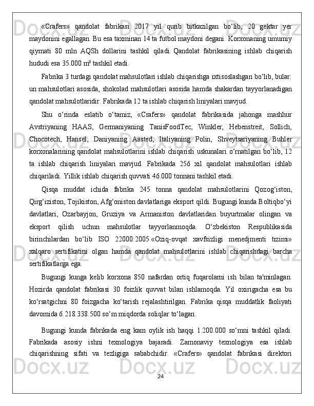 «Crafers»   qandolat   fabrikasi   2017   yil   qurib   bitkazilgan   bo‘lib,   20   gektar   yer
maydonini egallagan. Bu esa taxminan 14 ta futbol maydoni degani. Korxonaning umumiy
qiymati   80   mln   AQSh   dollarini   tashkil   qiladi.   Qandolat   fabrikasining   ishlab   chiqarish
hududi   esa 35.000 m² tashkil etadi.
Fabrika 3 turdagi qandolat mahsulotlari ishlab chiqarishga ixtisoslashgan bo‘lib, bular:
un mahsulotlari asosida, shokolad mahsulotlari asosida hamda shakardan tayyorlanadigan
qandolat mahsulotlaridir. Fabrikada 12 ta ishlab chiqarish liniyalari mavjud.
Shu   o‘rinda   eslatib   o‘tamiz,   «Crafers»   qandolat   fabrikasida   jahonga   mashhur
Avstriyaning   HAAS,   Germaniyaning   TanisFoodTec,   Winkler,   Hebenstreit,   Sollich,
Chocotech,   Hansel,   Daniyaning   Aasted,   Italiyaning   Polin,   Shveytsariyaning   Buhler
korxonalarining   qandolat   mahsulotlarini   ishlab   chiqarish   uskunalari   o‘rnatilgan   bo‘lib,  12
ta   ishlab   chiqarish   liniyalari   mavjud.   Fabrikada   256   xil   qandolat   mahsulotlari   ishlab
chiqariladi. Yillik ishlab chiqarish quvvati 46.000 tonnani tashkil etadi.
Qisqa   muddat   ichida   fabrika   245   tonna   qandolat   mahsulotlarini   Qozog‘iston,
Qirg‘iziston, Tojikiston, Afg‘oniston davlatlariga eksport qildi. Bugungi kunda Boltiqbo‘yi
davlatlari,   Ozarbayjon,   Gruziya   va   Armaniston   davlatlaridan   buyurtmalar   olingan   va
eksport   qilish   uchun   mahsulotlar   tayyorlanmoqda.   O‘zbekiston   Respublikasida
birinchilardan   bo‘lib   ISO   22000:2005   «Oziq-ovqat   xavfsizligi   menedjmenti   tizimi»
xalqaro   sertifikatini   olgan   hamda   qandolat   mahsulotlarini   ishlab   chiqarishdagi   barcha
sertifikatlarga ega.
Bugungi   kunga   kelib   korxona   850   nafardan   ortiq   fuqarolarni   ish   bilan   ta'minlagan.
Hozirda   qandolat   fabrikasi   30   foizlik   quvvat   bilan   ishlamoqda.   Yil   oxirigacha   esa   bu
ko‘rsatgichni   80   foizgacha   ko‘tarish   rejalashtirilgan.   Fabrika   qisqa   muddatlik   faoliyati
davomida 6.218.338.500 so‘m miqdorda soliqlar to‘lagan.
Bugungi   kunda   fabrikada   eng   kam   oylik   ish   haqqi   1.200.000   so‘mni   tashkil   qiladi.
Fabrikada   asosiy   ishni   texnologiya   bajaradi.   Zamonaviy   texnologiya   esa   ishlab
chiqarishning   sifati   va   tezligiga   sababchidir.   «Crafers»   qandolat   fabrikasi   direktori
                                                                                             24 