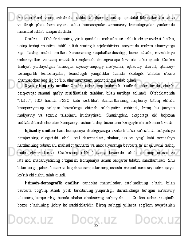 Azizxon   Amilovning   aytishicha,   ushbu   fabrikaning   boshqa   qandolat   fabrikalaridan   ustun
va   farqli   jihati   ham   aynan   sifatli   homashyodan   zamonaviy   texnologiyalar   yordamida
mahsulot ishlab chiqarishidadir.
Crafers   –   O‘zbekistonning   yirik   qandolat   mahsulotlari   ishlab   chiqaruvchisi   bo‘lib,
uning   tashqi   muhitini   tahlil   qilish   strategik   rejalashtirish   jarayonida   muhim   ahamiyatga
ega.   Tashqi   muhit   omillari   korxonaning   raqobatbardoshligi,   bozor   ulushi,   investitsiya
imkoniyatlari   va   uzoq   muddatli   rivojlanish   strategiyasiga   bevosita   ta’sir   qiladi.   Crafers
faoliyat   yuritayotgan   tarmoqda   siyosiy-huquqiy   me’yorlar,   iqtisodiy   sharoit,   ijtimoiy-
demografik   tendensiyalar,   texnologik   yangi liklar   hamda   ekologik   talablar   o‘zaro
chambarchas bog‘liq bo‘lib, ular muntazam monitoringni talab qiladi.
Siyosiy-huquqiy omillar   Crafers uchun eng muhim ko‘rsatkichlardan biridir, chunki
oziq-ovqat   sanoati   qat’iy   sertifikatlash   talablari   bilan   tartibga   solina di.   O‘zbekistonda
“Halol”,   ISO   hamda   FSSC   kabi   sertifikat   standartlarining   majburiy   tatbiq   etilishi
kompaniyaning   xalqaro   bozorlarga   chiqish   salohiyatini   oshiradi,   biroq   bu   jarayon
moliyaviy   va   texnik   talablarni   kuchaytiradi.   Shuningdek,   eksportga   oid   bojxona
soddalashtirish choralari kompaniya uchun tashqi bozorlarni kengaytirish imkonini beradi.
Iqtisodiy omillar   ham kompaniya strategiyasiga sezilarli ta’sir ko‘rsatadi. Inflyatsiya
darajasining   o‘zgarishi,   aholi   real   daromadlari,   shakar,   un   va   yog‘   kabi   xomashyo
narxlarining tebranishi mahsulot tannarxi va narx siyosatiga bevosita ta’sir qiluvchi tashqi
muhit   elementlaridir.   Crafersning   ichki   bozorga   tayanishi,   aholi   sonining   ortishi   va
iste’mol   madaniyatining   o‘zgarishi   kompaniya   uchun  barqaror   talabni   shakllantiradi.  Shu
bilan   birga,   jahon   bozorida   logistika   xarajatlarining   oshishi   eksport   narx   siyosatini   qayta
ko‘rib chiqishni talab qiladi.
Ijtimoiy-demografik   omillar   qandolat   mahsulotlari   iste’molining   o‘sishi   bilan
bevosita   bog‘liq.   Aholi   yosh   tarkibining   yuqoriligi,   shirinliklarga   bo‘lgan   an’anaviy
talabning   barqarorligi   hamda   shahar   aholisining   ko‘payishi   —   Crafers   uchun   istiqbolli
bozor   o‘sishining   ijobiy   ko‘rsatkichlaridir.   Biroq   so‘nggi   yillarda   sog‘lom   ovqatlanish
                                                                                             25 