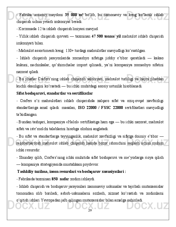 -   Fabrika   umumiy   maydoni   35   000   m²   bo‘lib,   bu   zamonaviy   va   keng   ko‘lamli   ishlab
chiqarish uchun yetarli imkoniyat beradi. 
- Korxonada 12 ta ishlab chiqarish liniyasi mavjud. 
- Yillik ishlab chiqarish quvvati — taxminan   47 500 tonna/ yil   mahsulot ishlab chiqarish
imkoniyati bilan. 
- Mahsulot assortimenti keng: 130+ turdagi mahsulotlar mavjudligi ko‘rsatilgan.
-   Ishlab   chiqarish   jarayonlarida   xomashyo   sifatiga   jiddiy   e’tibor   qaratiladi   —   kakao
kukuni,   nachinkalar,   qo‘shimchalar   import   qilinadi,   ya’ni   kompaniya   xomashyo   sifatini
nazorat qiladi. 
-  Bu   jihatlar  Crafers’ning  ishlab  chiqarish   salohiyati,  mahsulot   turli ligi   va  hajmi   jihatdan
kuchli ekanligini ko‘rsatadi — bu ichki muhitdagi asosiy ustunlik hisoblanadi.
Sifat boshqaruvi, standartlar va sertifikatlar
-   Crafers   o‘z   mahsulotlari   ishlab   chiqarishda   xalqaro   sifat   va   oziq-ovqat   xavfsizligi
standartlariga   amal   qiladi:   masalan,   ISO   22000   /   FSSC   22000   sertifikatlari   mavjudligi
ta’kidlangan.
- Bundan tashqari, kompaniya «Halol» sertifikatiga ham ega — bu ichki nazorat, mahsulot
sifati va iste’molchi talablarini hisobga olishini anglatadi.
- Bu sifat va standartlarga tayyinganlik, mahsulot  xavfsizligi  va sifatga doimiy e’tibor —
raqobatbardosh   mahsulot   ishlab   chiqarish   hamda   bozor   ishonchini   saqlash   uchun   muhim
ichki resursdir.
- Shunday qilib, Crafers’ning ichki muhitida sifat  boshqaruvi  va me’yorlarga rioya qilish
— kompaniya strategiyasida mustahkam poydevor.
 Tashkiliy tuzilma, inson resurslari va boshqaruv xususiyatlari :
- Fabrikada taxminan  850  nafar  xodim ishlaydi. 
- Ishlab chiqarish va boshqaruv jarayonlari zamonaviy uskunalar va tajribali mutaxassislar
tomonidan   olib   boriladi;   asbob-uskunalarni   sozlash,   xizmat   ko‘rsatish   va   xodimlarni
o‘qitish ishlari Yevropadan jalb qilingan mutaxassislar bilan amalga oshiriladi. 
                                                                                             29 