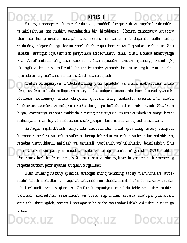 KIRISH
Strategik   menejment   korxonalarda   uzoq   muddatli   barqarorlik   va   raqobatbardoshlikni
ta’minlashning   eng   muhim   vositalaridan   biri   hisoblanadi.   Hozirgi   zamonaviy   iqtisodiy
sharoitda   kompaniyalar   nafaqat   ichki   resurslarni   samarali   boshqarish,   balki   tashqi
muhitdagi   o‘zgarishlarga   tezkor   moslashish   orqali   ham   muvaffaqiyatga   erishadilar.   Shu
sababli,   strategik   rejalashtirish   jarayonida   atrof-muhitni   tahlil   qilish   alohida   ahamiyatga
ega.   Atrof-muhitni   o‘rganish   korxona   uchun   iqtisodiy,   siyosiy,   ijtimoiy,   texnologik,
ekologik va huquqiy omillarni baholash imkonini yaratadi, bu esa strategik qarorlar qabul
qilishda asosiy ma’lumot manbai sifatida xizmat qiladi.
Crafers   kompaniyasi   O‘zbekistonning   yirik   qandolat   va   snack   mahsulotlari   ishlab
chiqaruvchisi   sifatida   nafaqat   mahalliy,   balki   xalqaro   bozorlarda   ham   faoliyat   yuritadi.
Korxona   zamonaviy   ishlab   chiqarish   quvvati,   keng   mahsulot   assortimenti,   sifatni
boshqarish   tizimlari   va   xalqaro   sertifikatlarga   ega   bo‘lishi   bilan   ajralib   turadi.   Shu   bilan
birga,   kompaniya   raqobat   muhitida   o‘zining   pozitsiyasini   mustahkamlash   va   yangi   bozor
imkoniyatlaridan foydalanish uchun strategik qarorlarni muntazam qabul qilishi zarur.
Strategik   rejalashtirish   jarayonida   atrof-muhitni   tahlil   qilishning   asosiy   maqsadi
korxona   resurslari   va   imkoniyatlarini   tashqi   tahdidlar   va   imkoniyatlar   bilan   solishtirish,
raqobat   ustunliklarini   aniqlash   va   samarali   rivojlanish   yo‘nalishlarini   belgilashdir.   Shu
bois,   Crafers   kompaniyasi   misolida   ichki   va   tashqi   muhitni   o‘rganish,   SWOT   tahlili,
Porterning besh kuchi  modeli, BCG matritsasi  va strategik xarita yordamida korxonaning
raqobatbardosh pozitsiyasini aniqlash o‘rganiladi.
Kurs   ishining   nazariy   qismida   strategik   menejmentning   asosiy   tushunchalari,   atrof-
muhit   tahlili   metodlari   va   raqobat   ustunliklarini   shakllantirish   bo‘yicha   nazariy   asoslar
tahlil   qilinadi.   Amaliy   qism   esa   Crafers   kompaniyasi   misolida   ichki   va   tashqi   muhitni
baholash,   mahsulotlar   assortimenti   va   bozor   segmentlari   asosida   strategik   pozitsiyani
aniqlash,   shuningdek,   samarali   boshqaruv   bo‘yicha   tavsiyalar   ishlab   chiqishni   o‘z   ichiga
oladi.
                                                                                             3 